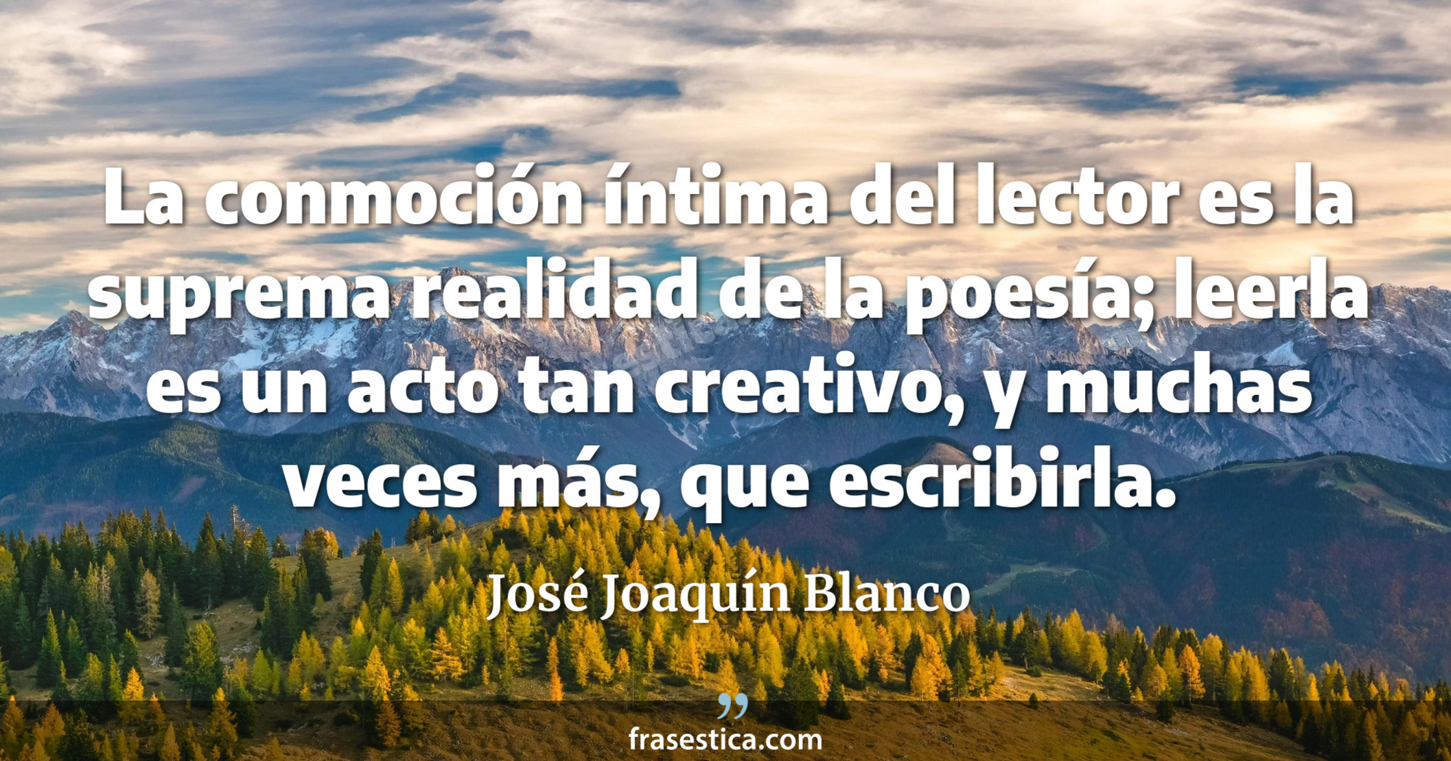La conmoción íntima del lector es la suprema realidad de la poesía; leerla es un acto tan creativo, y muchas veces más, que escribirla. - José Joaquín Blanco