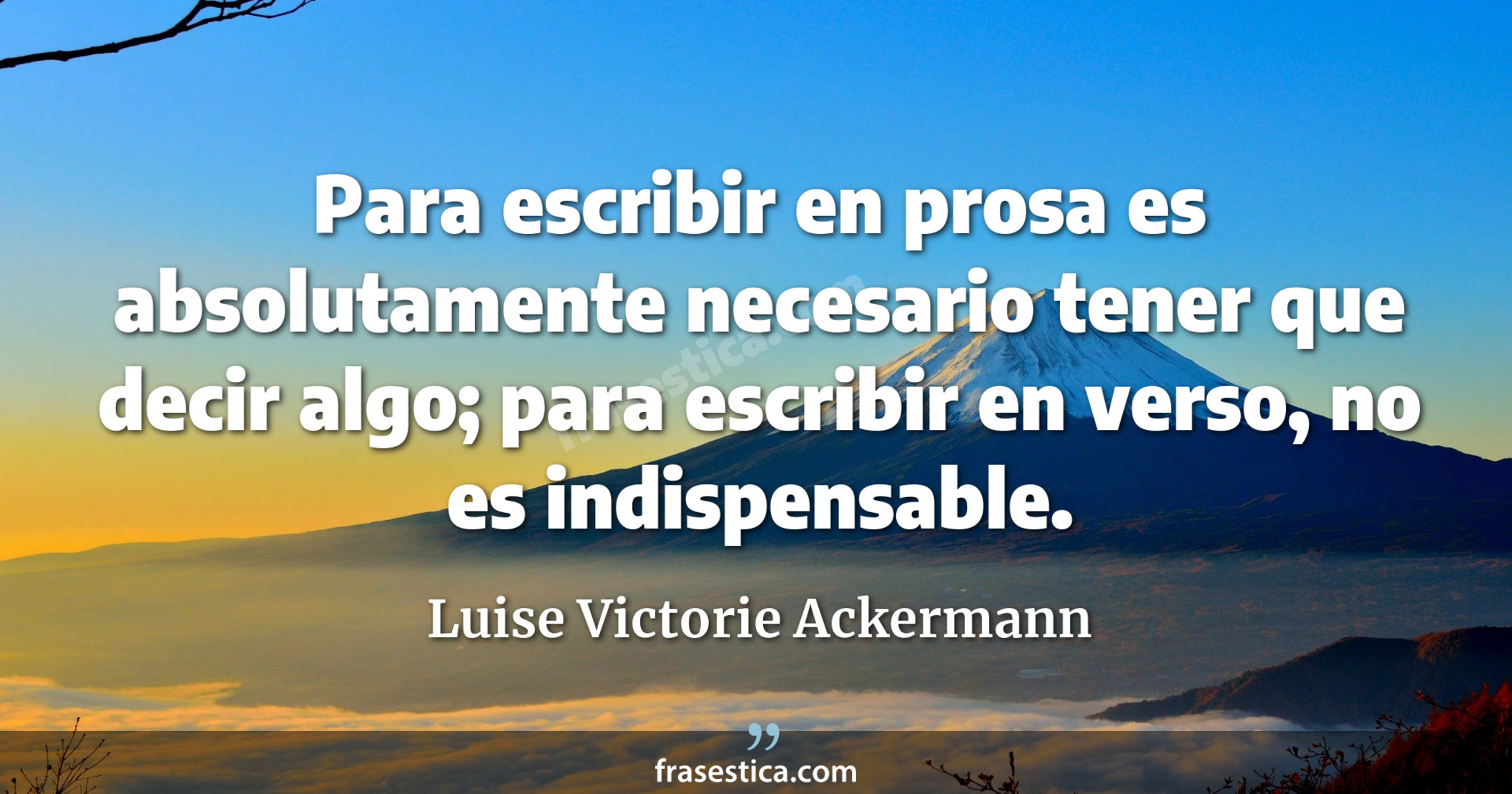 Para escribir en prosa es absolutamente necesario tener que decir algo; para escribir en verso, no es indispensable. - Luise Victorie Ackermann