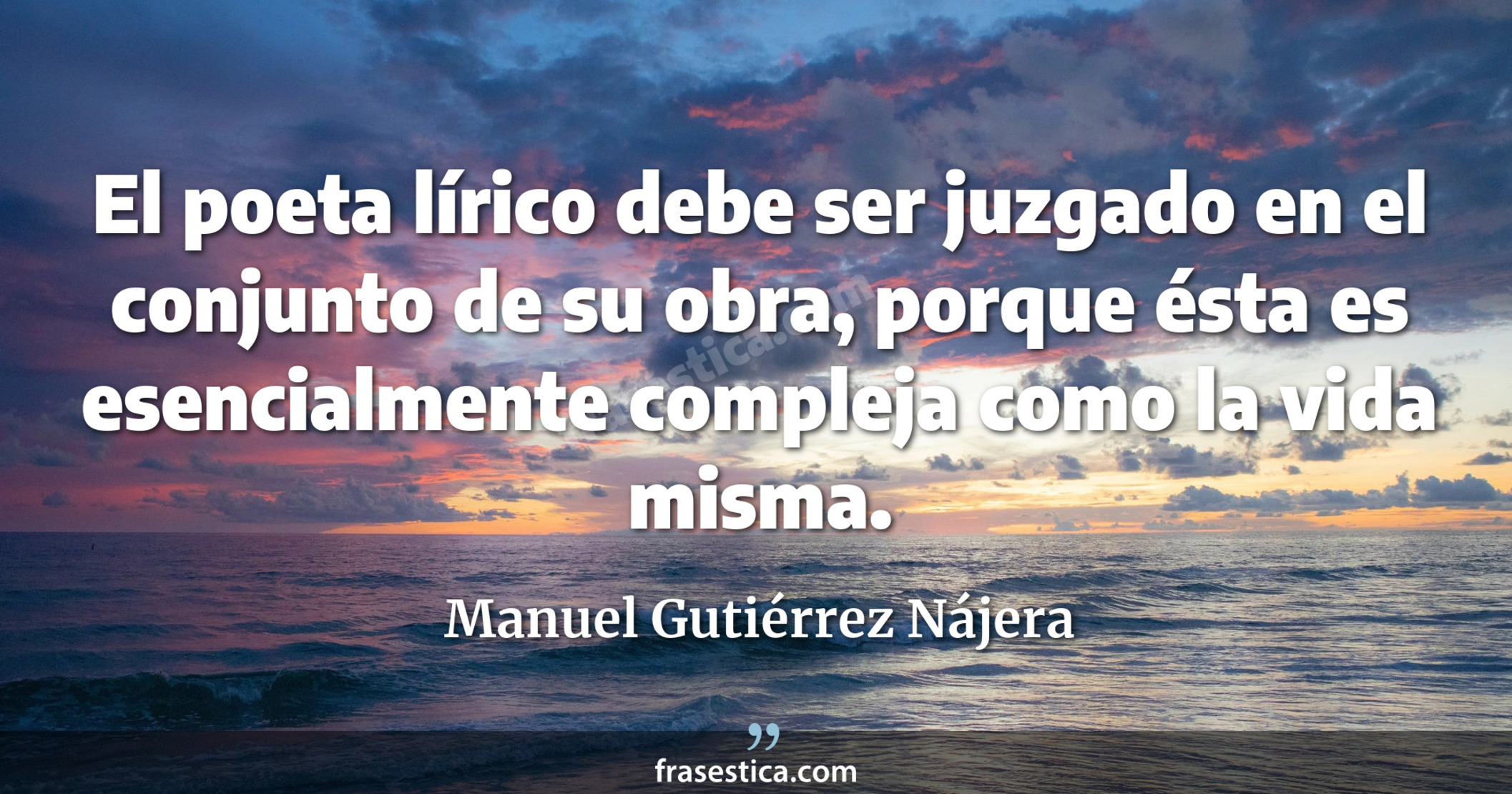 El poeta lírico debe ser juzgado en el conjunto de su obra, porque ésta es esencialmente compleja como la vida misma. - Manuel Gutiérrez Nájera