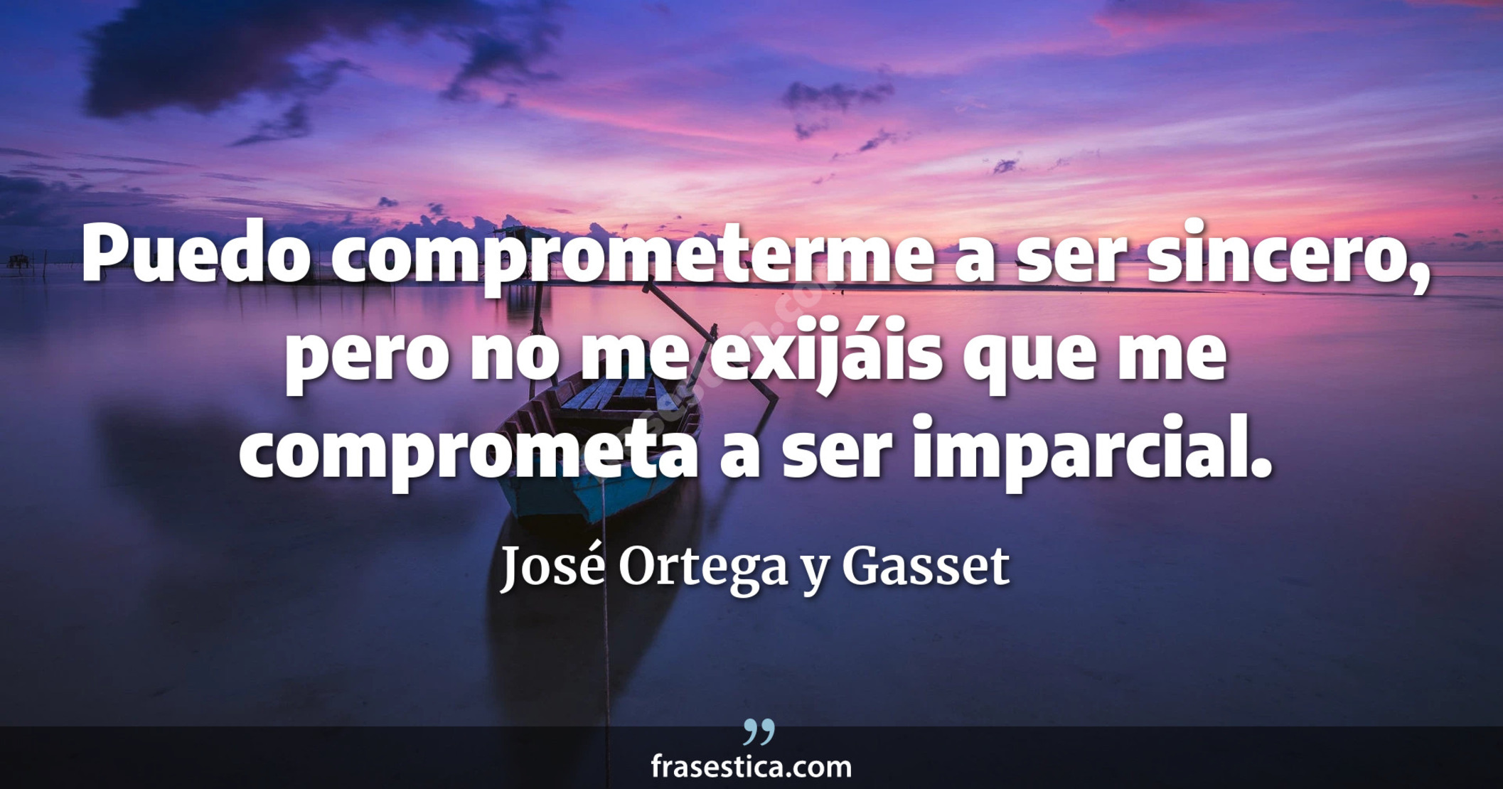 Puedo comprometerme a ser sincero, pero no me exijáis que me comprometa a ser imparcial. - José Ortega y Gasset