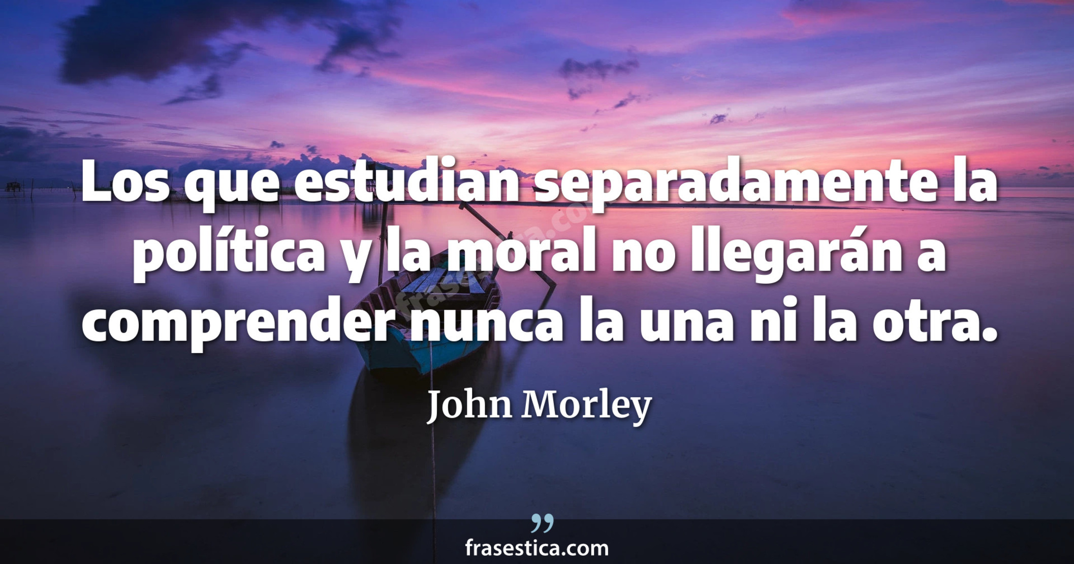 Los que estudian separadamente la política y la moral no llegarán a comprender nunca la una ni la otra. - John Morley