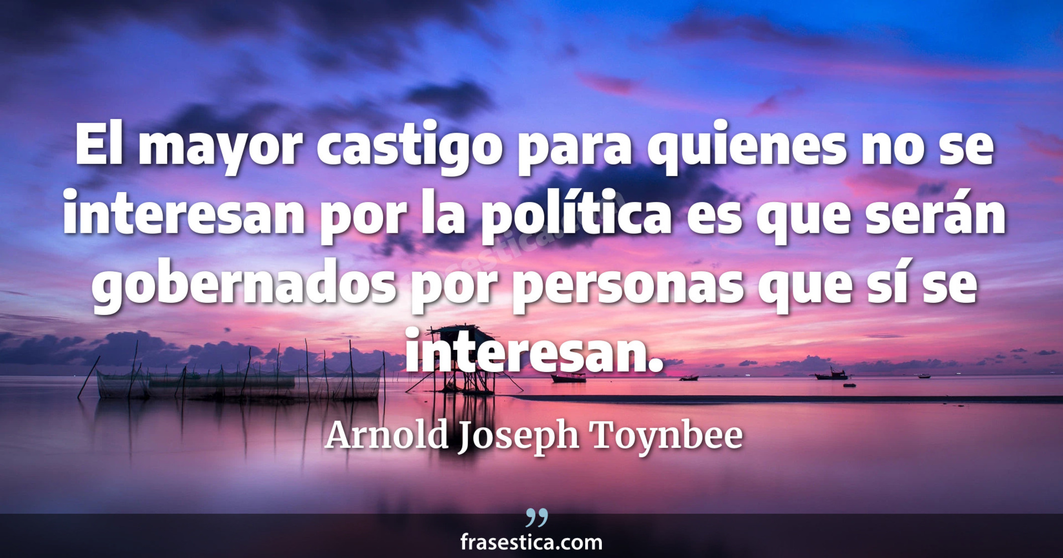 El mayor castigo para quienes no se interesan por la política es que serán gobernados por personas que sí se interesan. - Arnold Joseph Toynbee