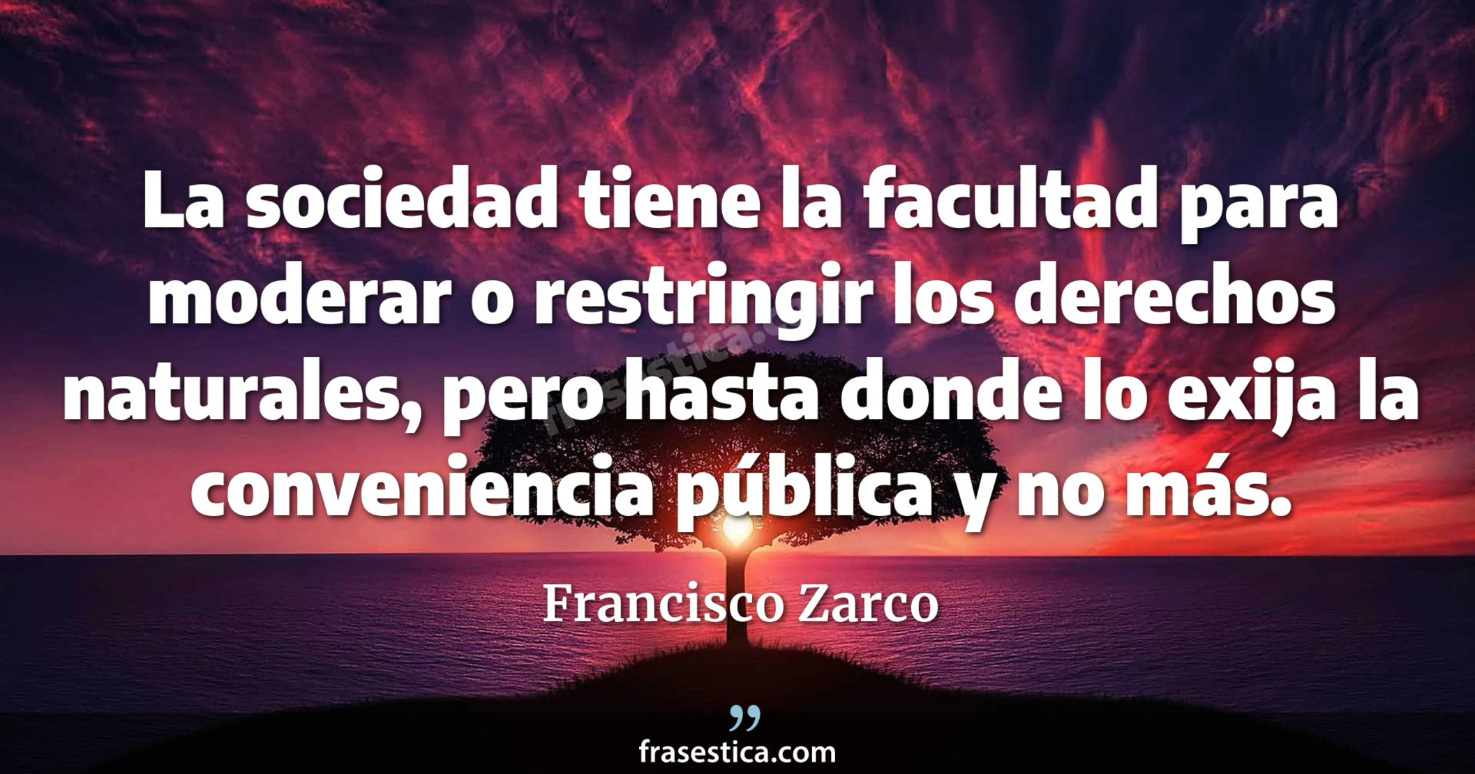 La sociedad tiene la facultad para moderar o restringir los derechos naturales, pero hasta donde lo exija la conveniencia pública y no más. - Francisco Zarco