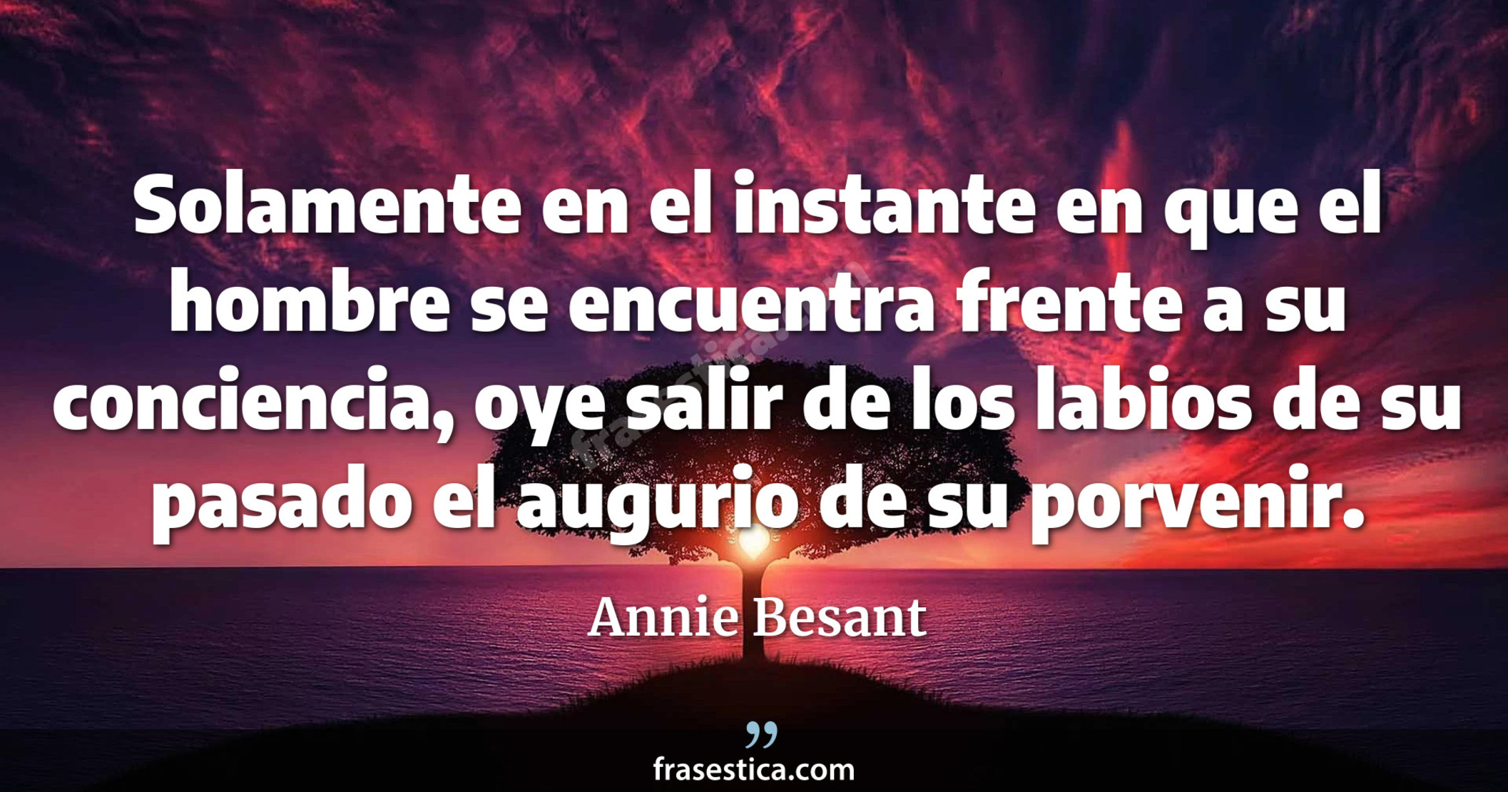 Solamente en el instante en que el hombre se encuentra frente a su conciencia, oye salir de los labios de su pasado el augurio de su porvenir. - Annie Besant