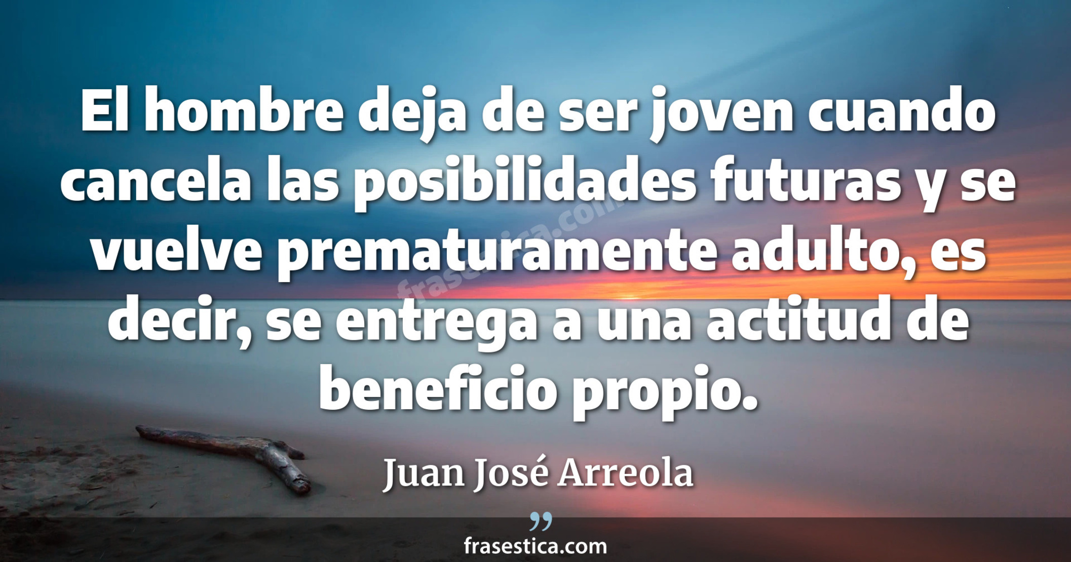 El hombre deja de ser joven cuando cancela las posibilidades futuras y se vuelve prematuramente adulto, es decir, se entrega a una actitud de beneficio propio. - Juan José Arreola