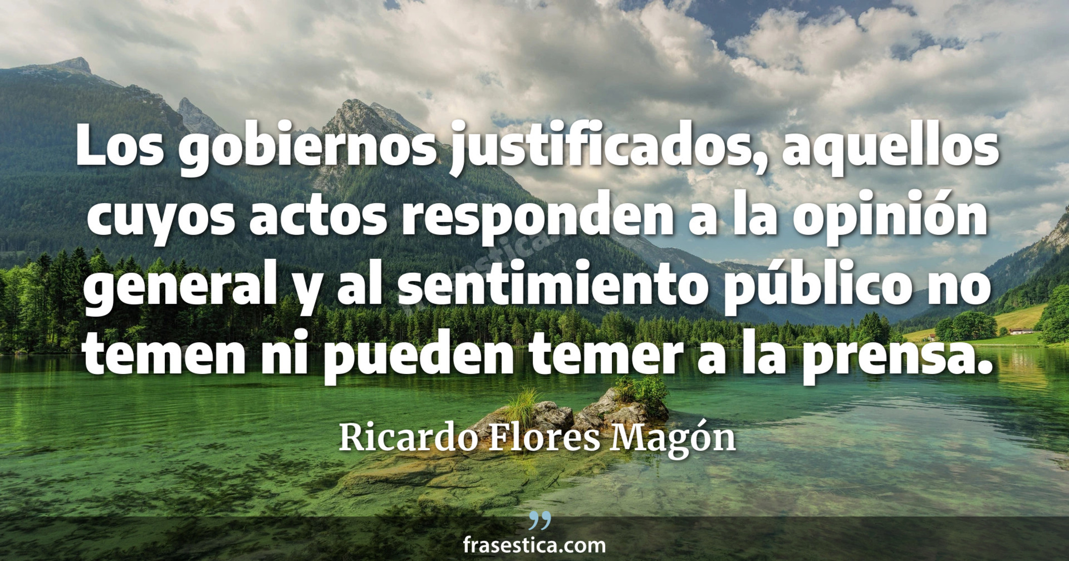 Los gobiernos justificados, aquellos cuyos actos responden a la opinión general y al sentimiento público no temen ni pueden temer a la prensa. - Ricardo Flores Magón