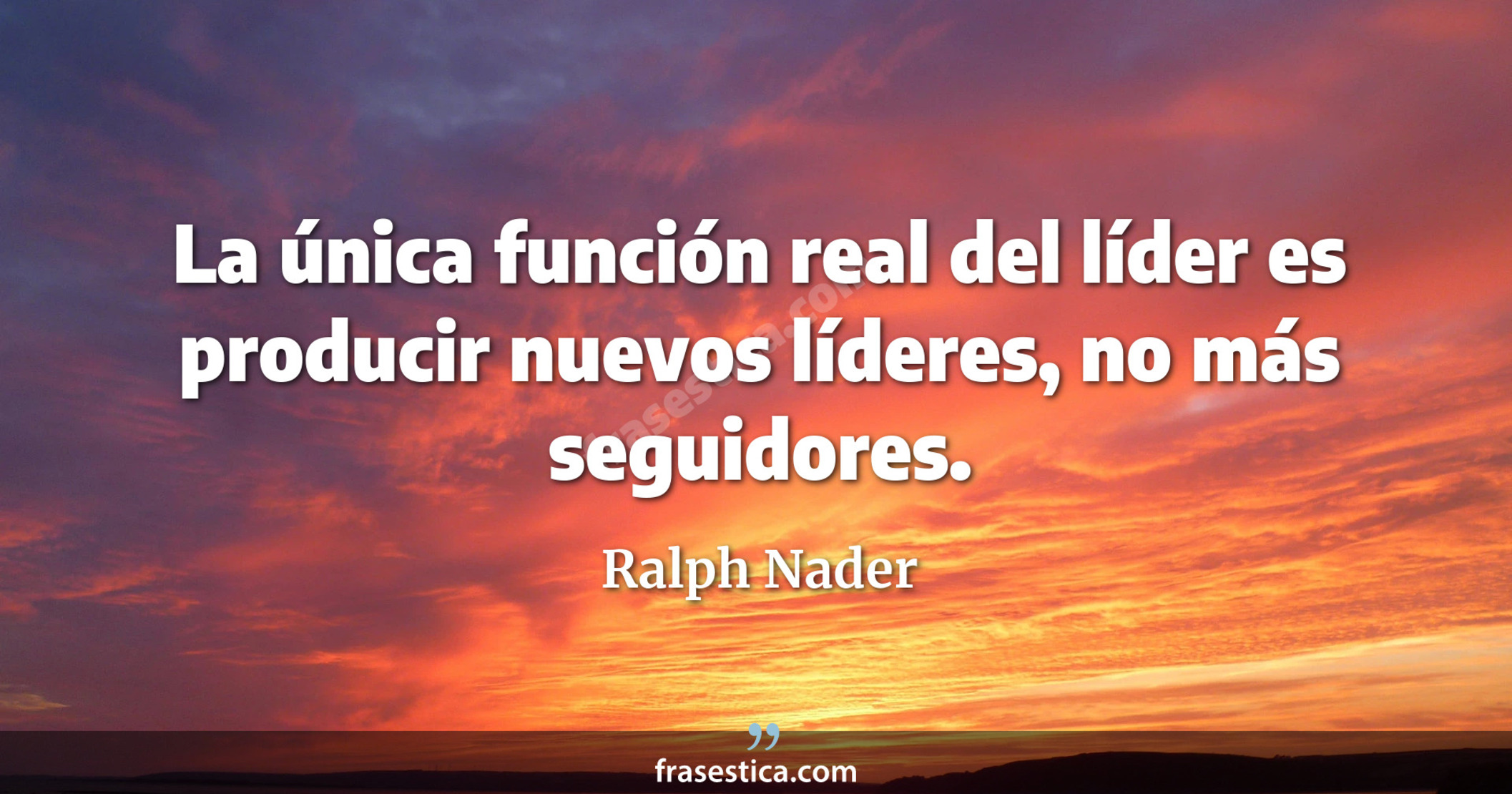 La única función real del líder es producir nuevos líderes, no más seguidores. - Ralph Nader