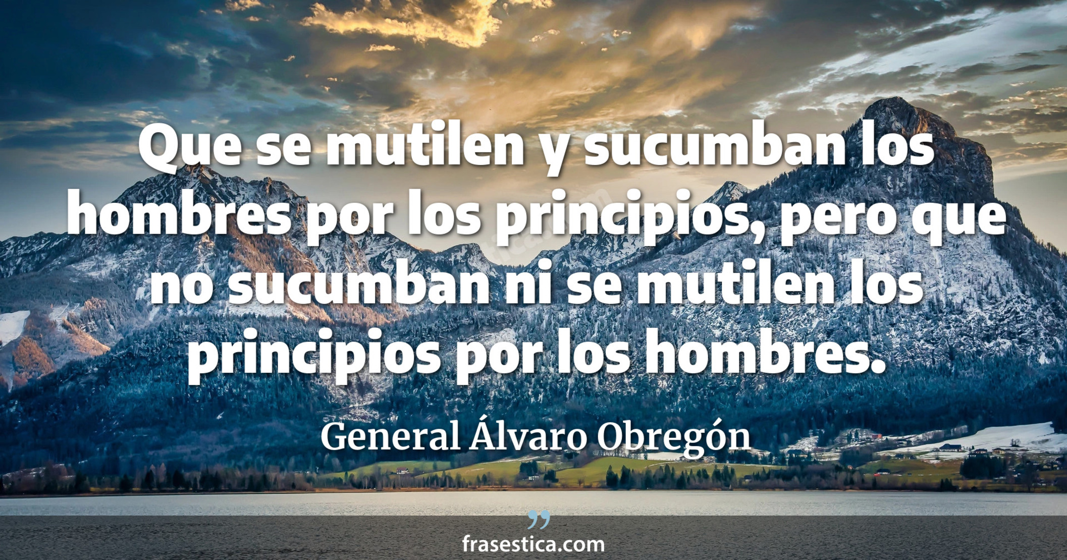 Que se mutilen y sucumban los hombres por los principios, pero que no sucumban ni se mutilen los principios por los hombres. - General Álvaro Obregón