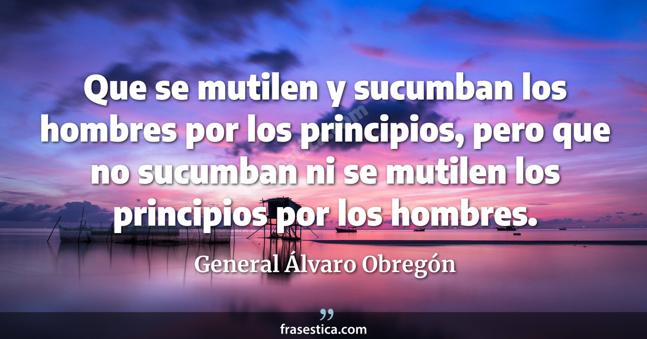 Que se mutilen y sucumban los hombres por los principios, pero que no sucumban ni se mutilen los principios por los hombres. - General Álvaro Obregón