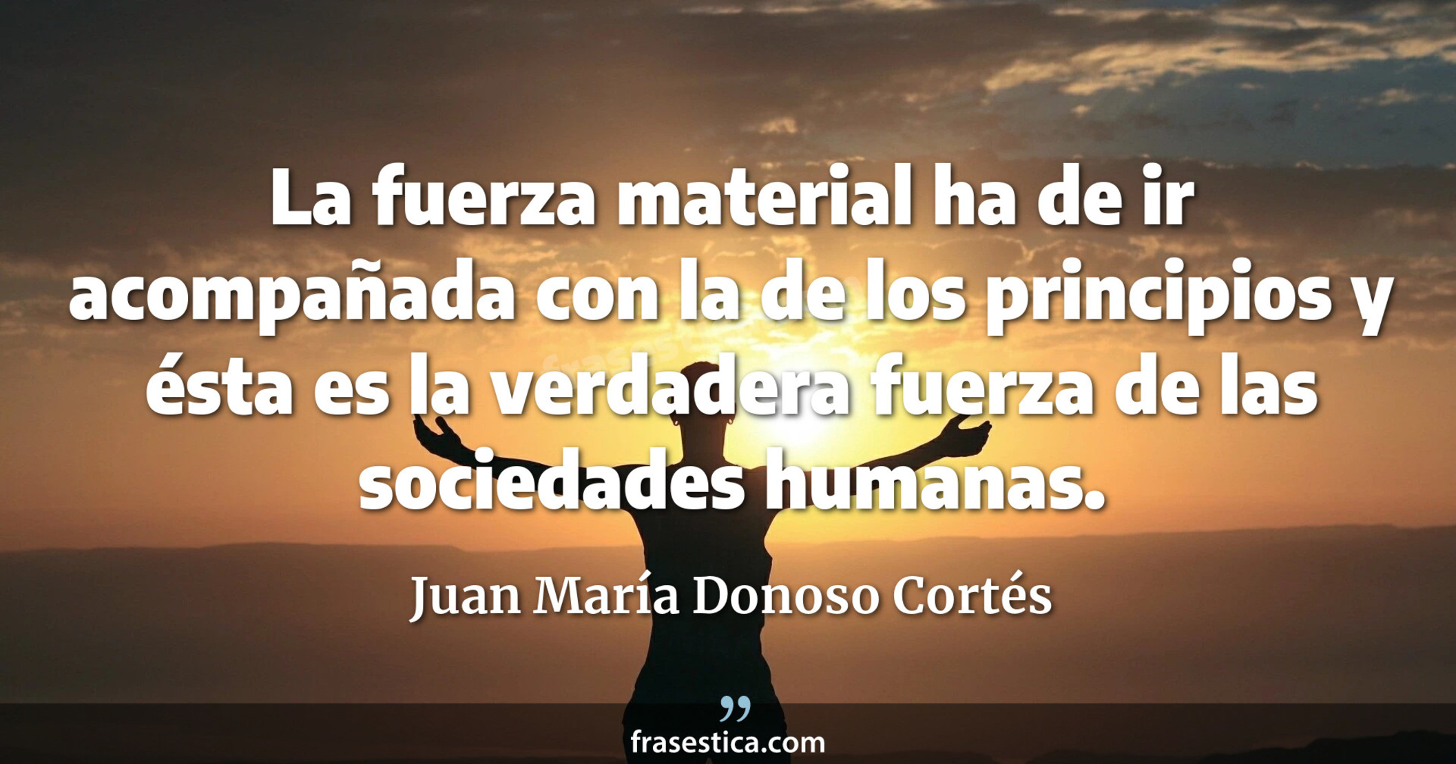 La fuerza material ha de ir acompañada con la de los principios y ésta es la verdadera fuerza de las sociedades humanas. - Juan María Donoso Cortés