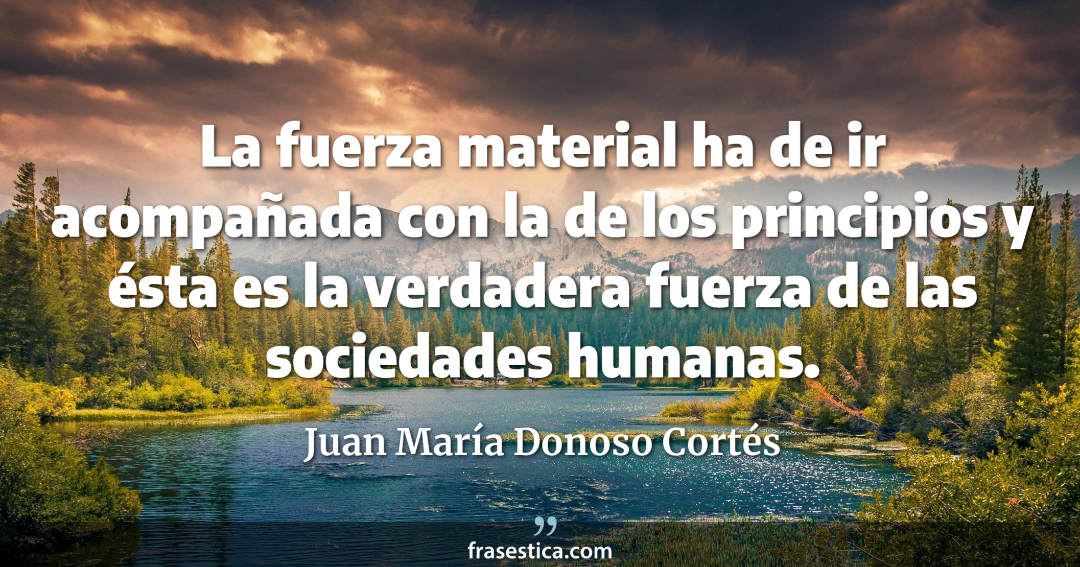 La fuerza material ha de ir acompañada con la de los principios y ésta es la verdadera fuerza de las sociedades humanas. - Juan María Donoso Cortés