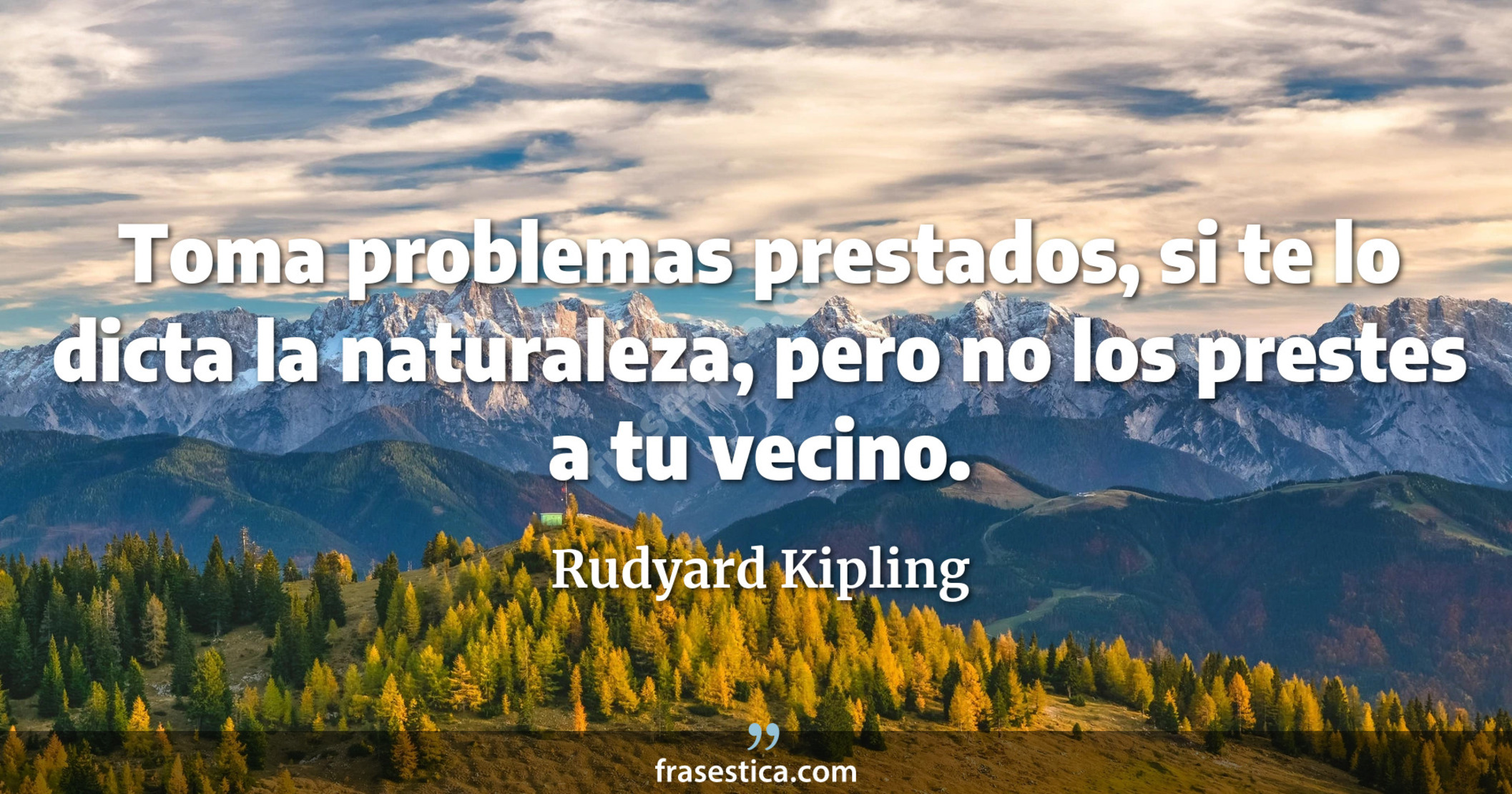 Toma problemas prestados, si te lo dicta la naturaleza, pero no los prestes a tu vecino. - Rudyard Kipling