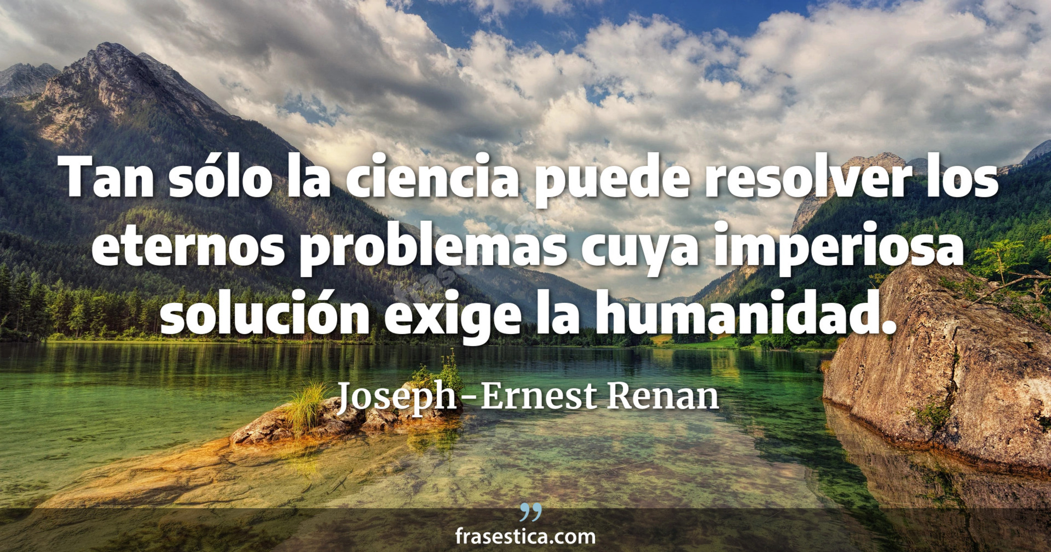 Tan sólo la ciencia puede resolver los eternos problemas cuya imperiosa solución exige la humanidad. - Joseph-Ernest Renan