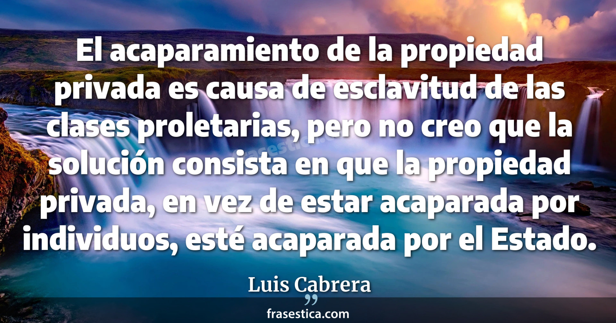 El acaparamiento de la propiedad privada es causa de esclavitud de las clases proletarias, pero no creo que la solución consista en que la propiedad privada, en vez de estar acaparada por individuos, esté acaparada por el Estado. - Luis Cabrera