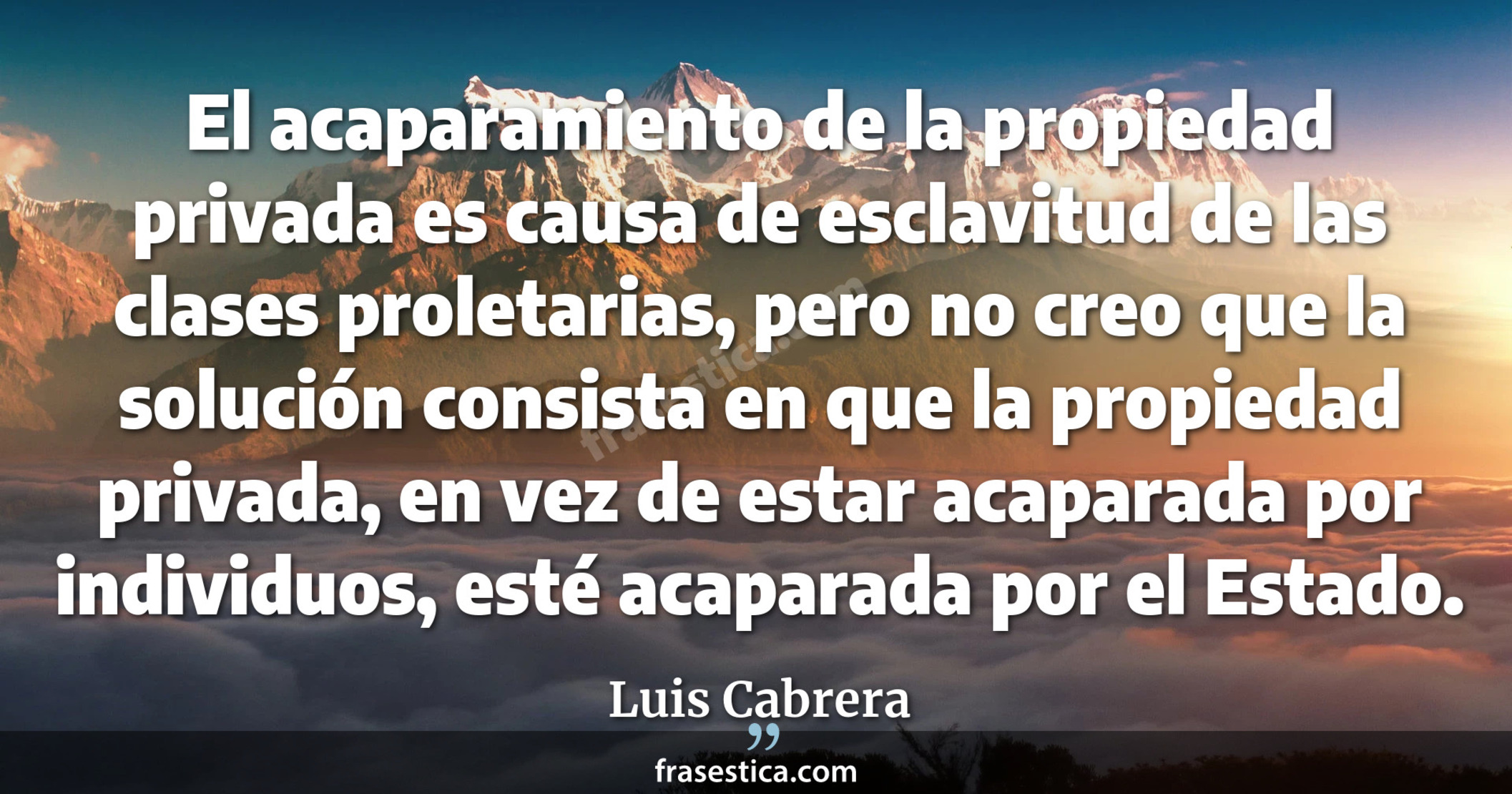 El acaparamiento de la propiedad privada es causa de esclavitud de las clases proletarias, pero no creo que la solución consista en que la propiedad privada, en vez de estar acaparada por individuos, esté acaparada por el Estado. - Luis Cabrera