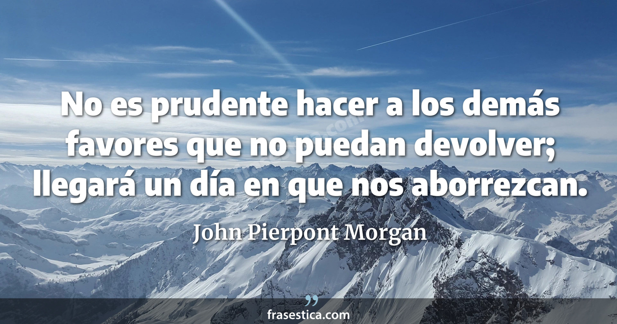 No es prudente hacer a los demás favores que no puedan devolver; llegará un día en que nos aborrezcan. - John Pierpont Morgan