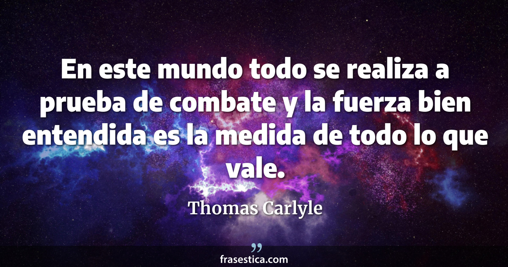 En este mundo todo se realiza a prueba de combate y la fuerza bien entendida es la medida de todo lo que vale. - Thomas Carlyle