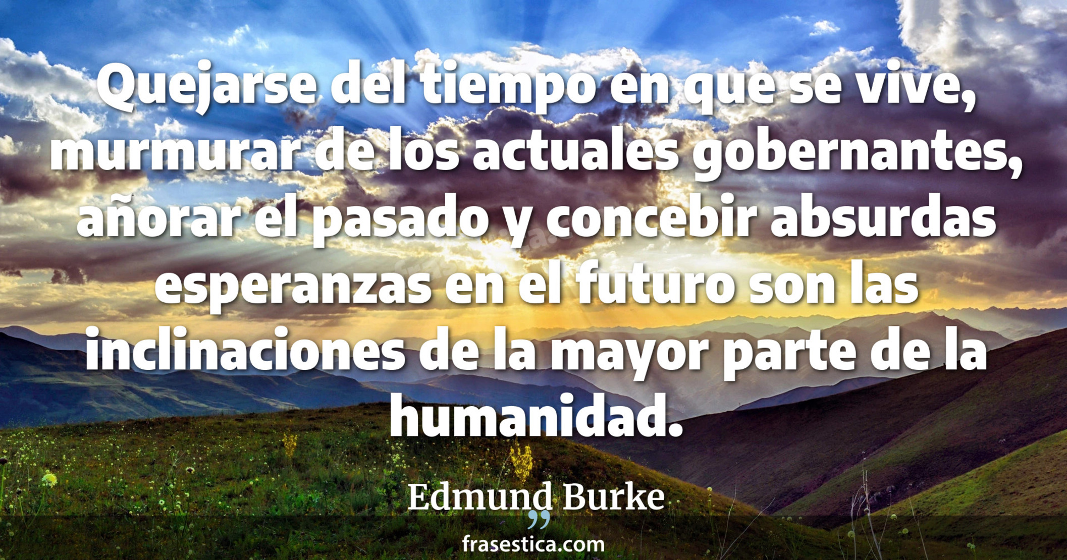 Quejarse del tiempo en que se vive, murmurar de los actuales gobernantes, añorar el pasado y concebir absurdas esperanzas en el futuro son las inclinaciones de la mayor parte de la humanidad. - Edmund Burke