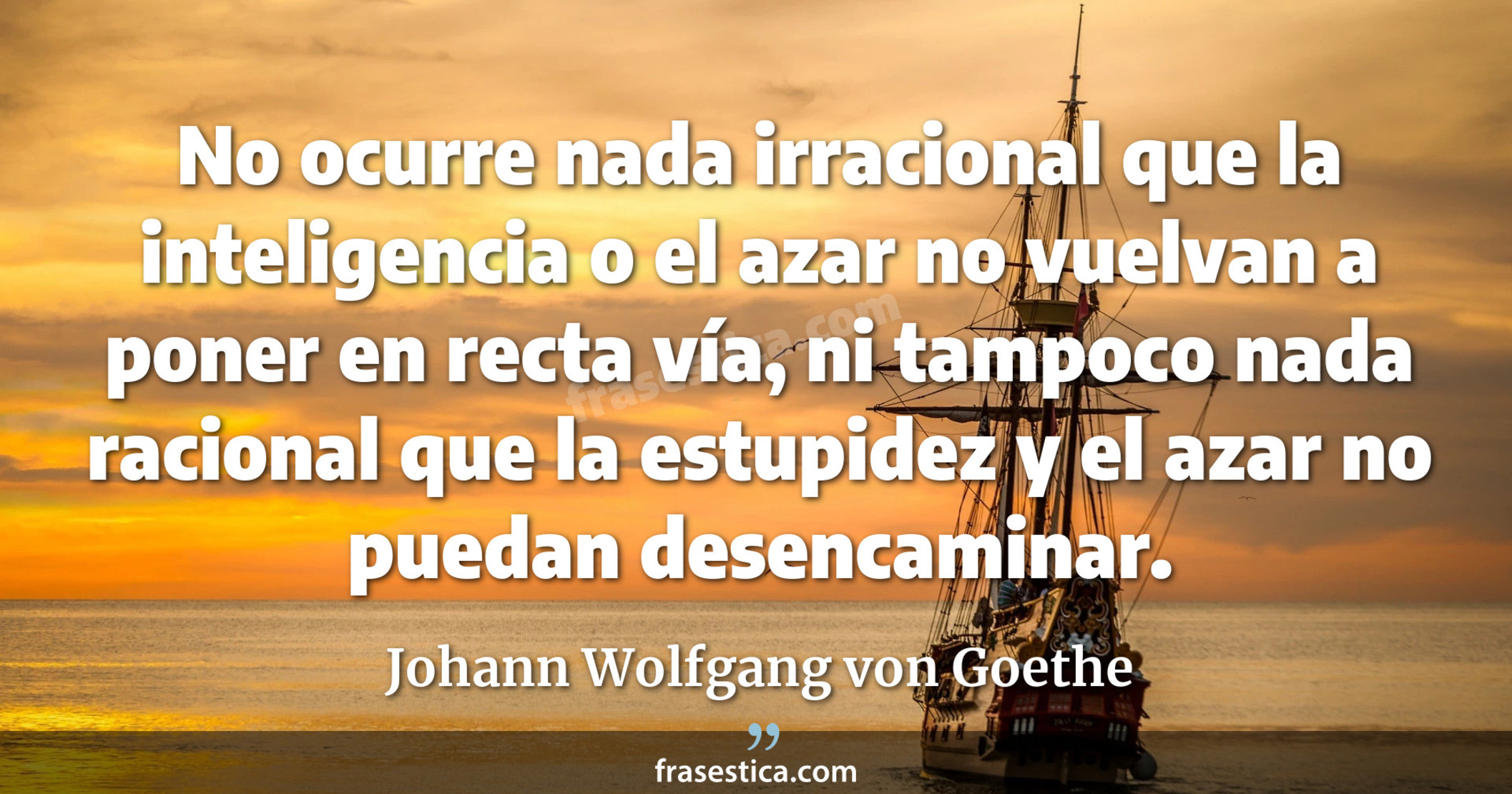 No ocurre nada irracional que la inteligencia o el azar no vuelvan a poner en recta vía, ni tampoco nada racional que la estupidez y el azar no puedan desencaminar. - Johann Wolfgang von Goethe