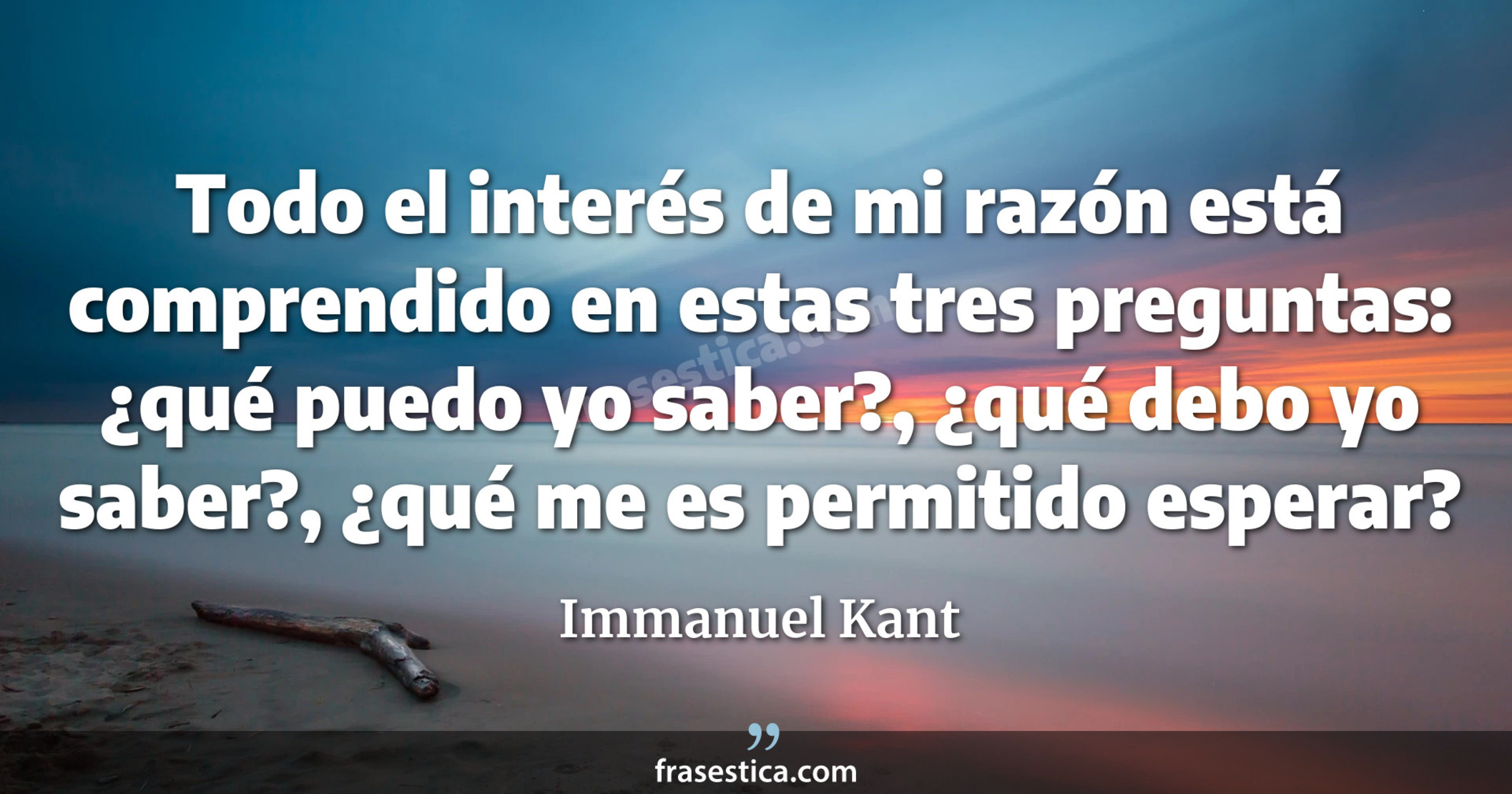 Todo el interés de mi razón está comprendido en estas tres preguntas: ¿qué puedo yo saber?, ¿qué debo yo saber?, ¿qué me es permitido esperar? - Immanuel Kant