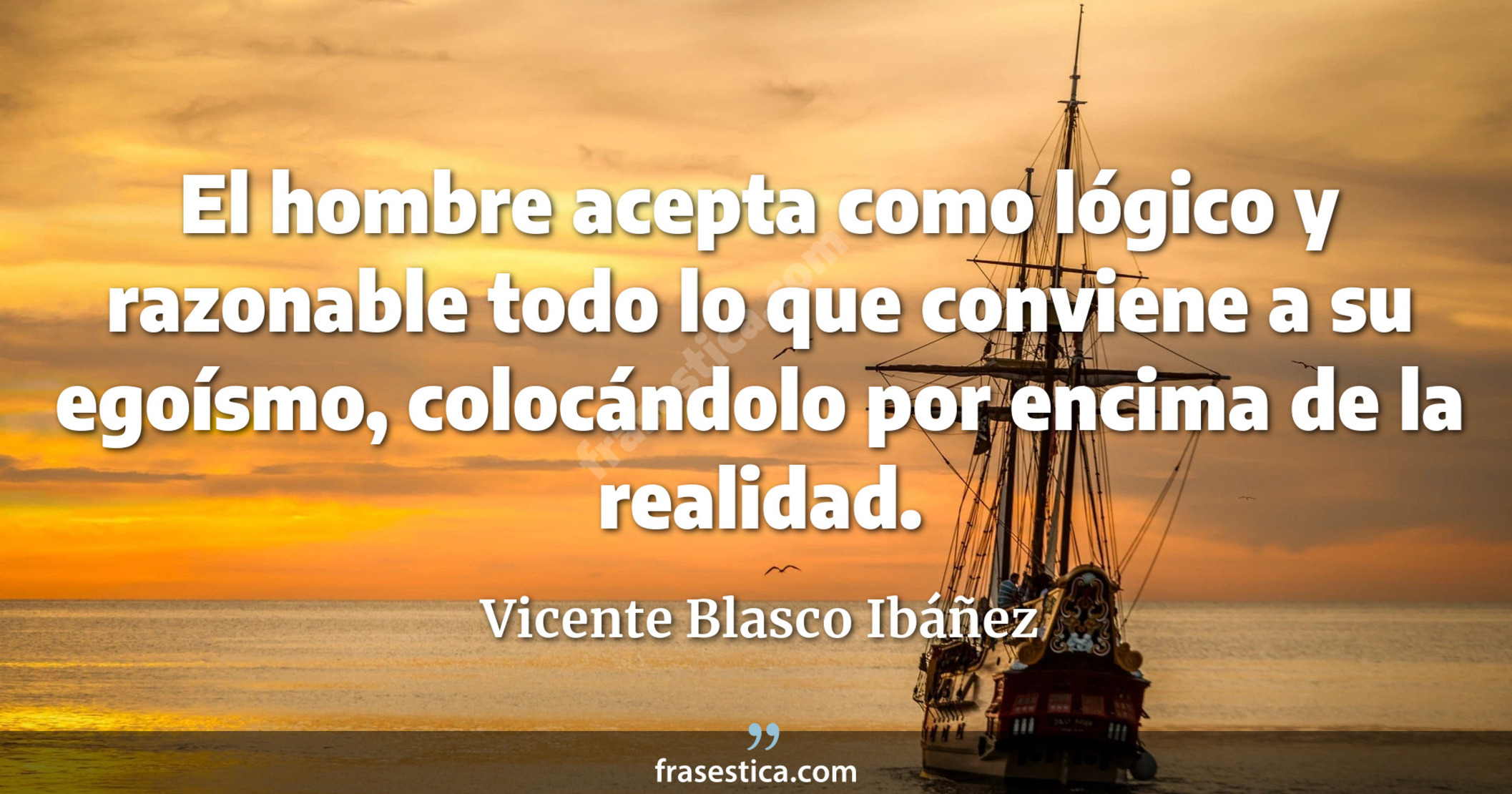 El hombre acepta como lógico y razonable todo lo que conviene a su egoísmo, colocándolo por encima de la realidad. - Vicente Blasco Ibáñez
