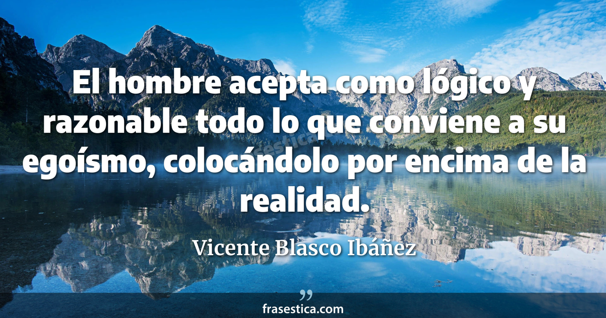 El hombre acepta como lógico y razonable todo lo que conviene a su egoísmo, colocándolo por encima de la realidad. - Vicente Blasco Ibáñez