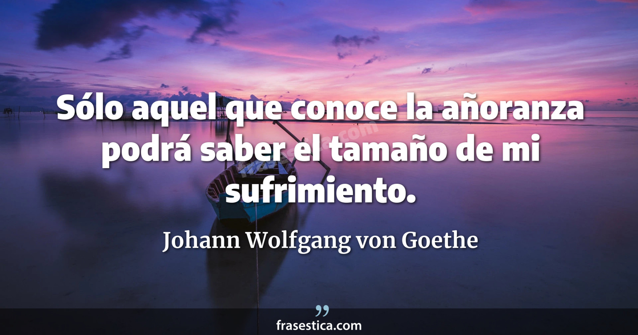 Sólo aquel que conoce la añoranza podrá saber el tamaño de mi sufrimiento. - Johann Wolfgang von Goethe