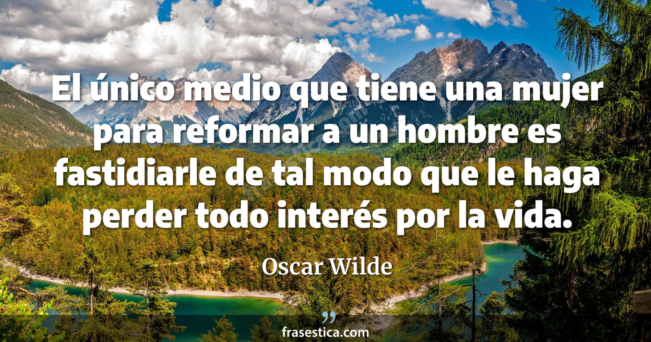 El único medio que tiene una mujer para reformar a un hombre es fastidiarle de tal modo que le haga perder todo interés por la vida. - Oscar Wilde