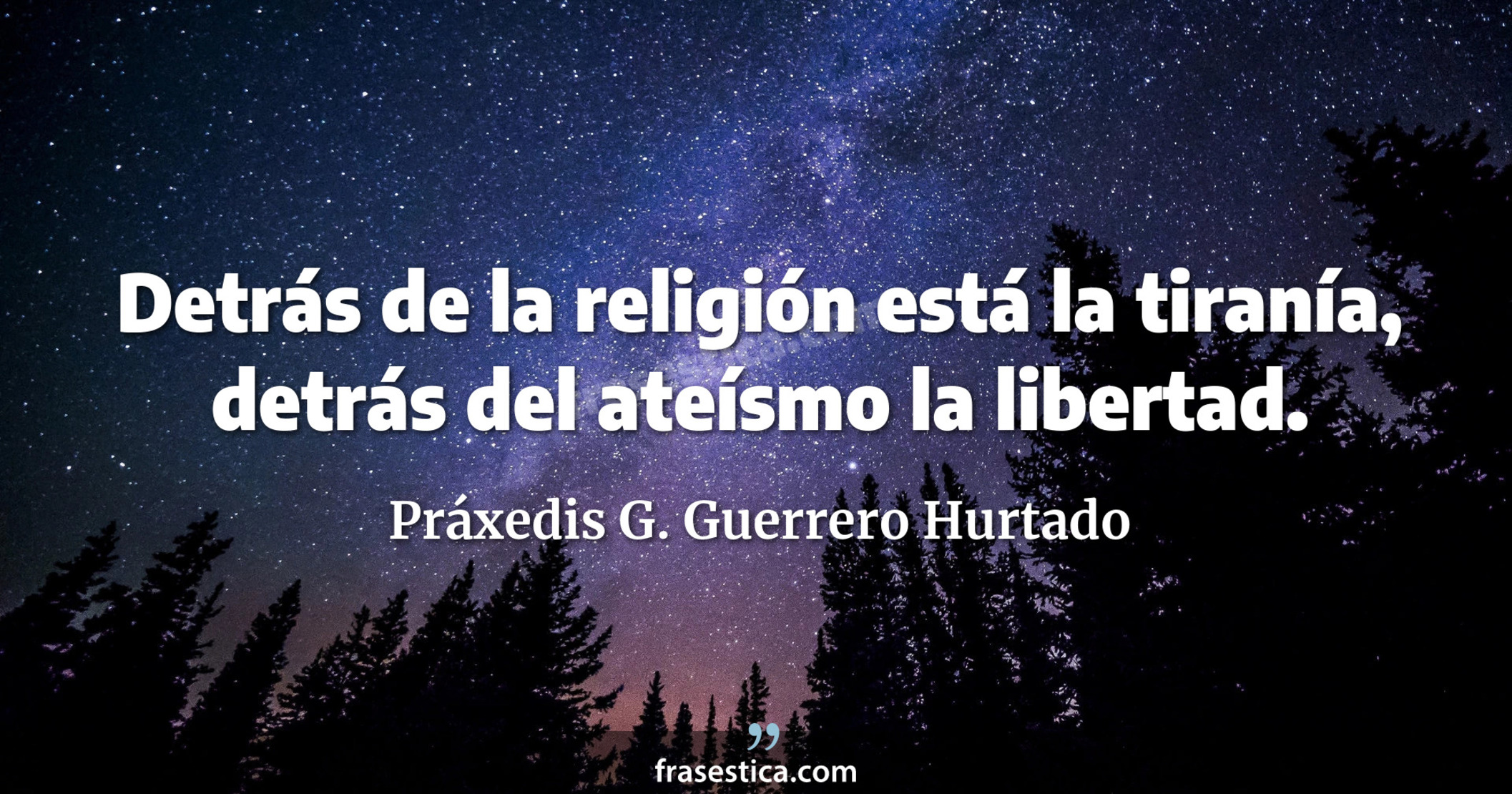 Detrás de la religión está la tiranía, detrás del ateísmo la libertad. - Práxedis G. Guerrero Hurtado