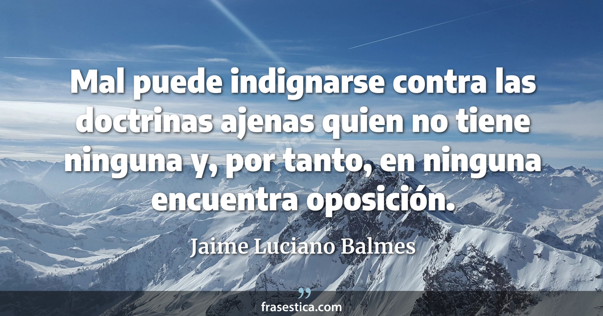 Mal puede indignarse contra las doctrinas ajenas quien no tiene ninguna y, por tanto, en ninguna encuentra oposición. - Jaime Luciano Balmes