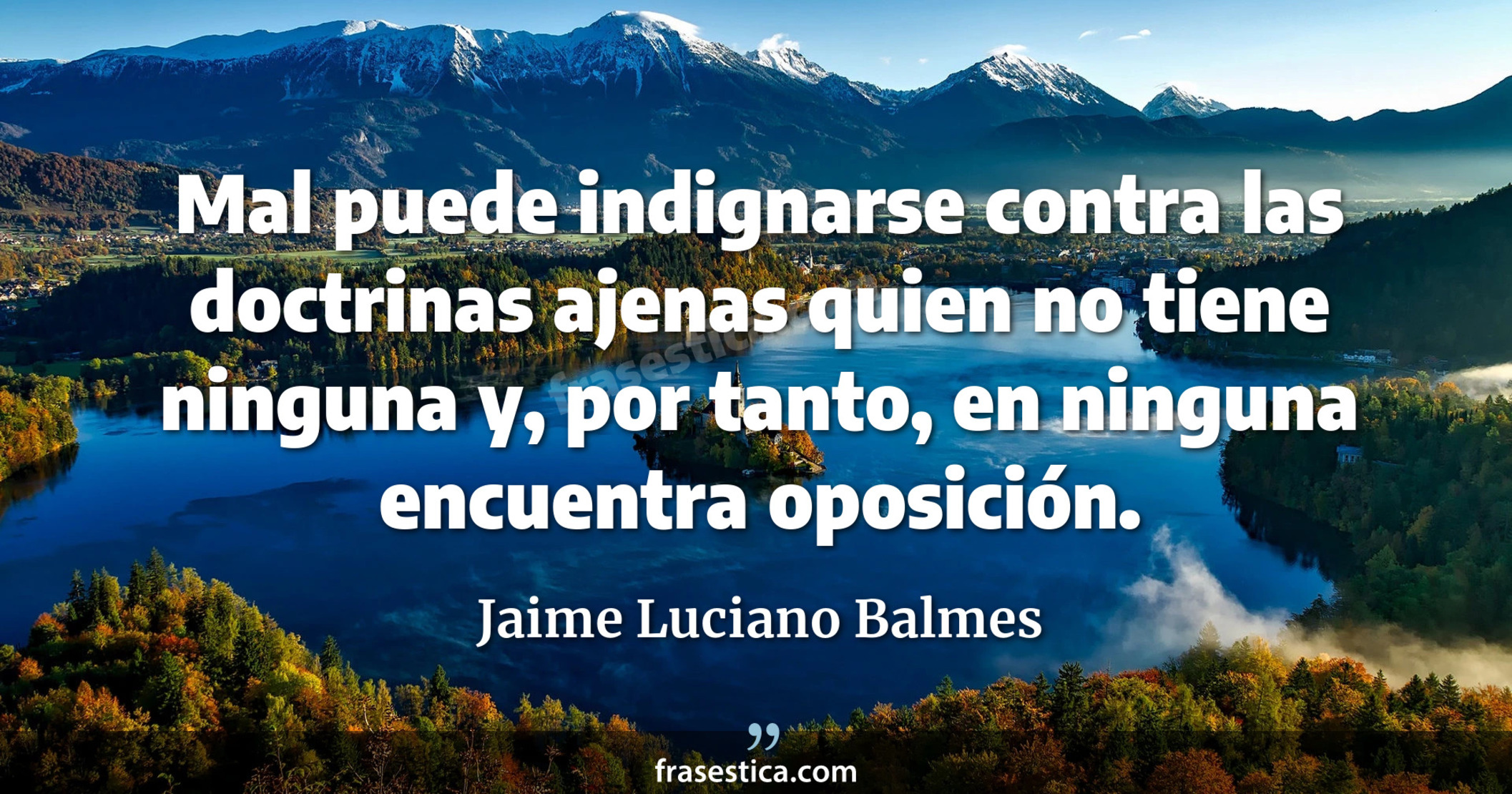 Mal puede indignarse contra las doctrinas ajenas quien no tiene ninguna y, por tanto, en ninguna encuentra oposición. - Jaime Luciano Balmes