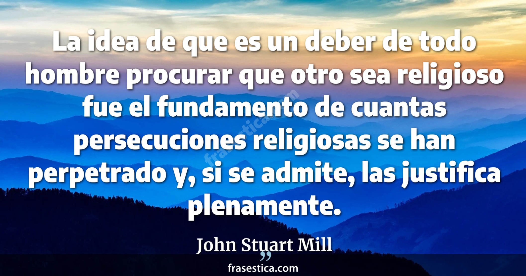 La idea de que es un deber de todo hombre procurar que otro sea religioso fue el fundamento de cuantas persecuciones religiosas se han perpetrado y, si se admite, las justifica plenamente. - John Stuart Mill