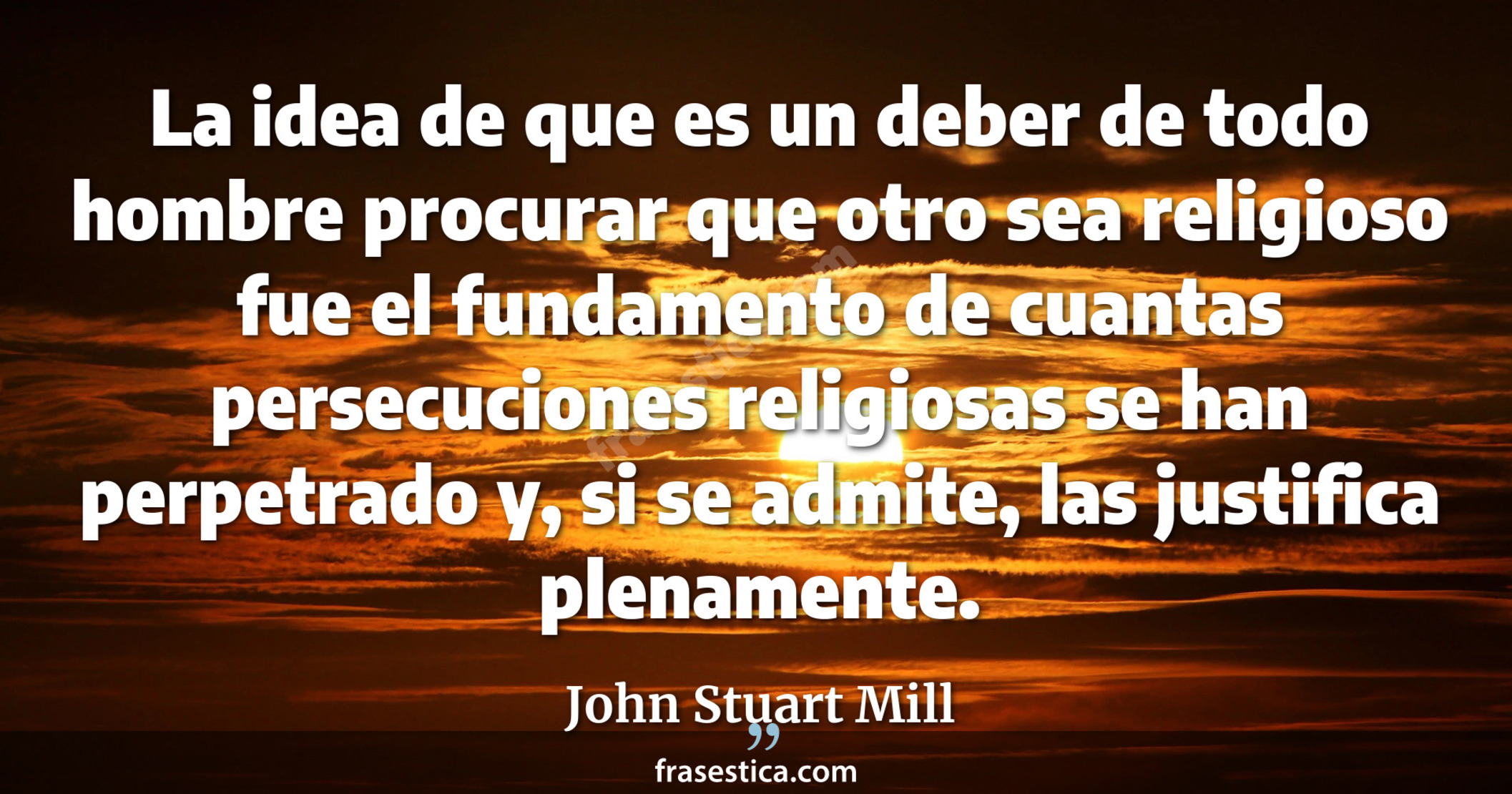 La idea de que es un deber de todo hombre procurar que otro sea religioso fue el fundamento de cuantas persecuciones religiosas se han perpetrado y, si se admite, las justifica plenamente. - John Stuart Mill