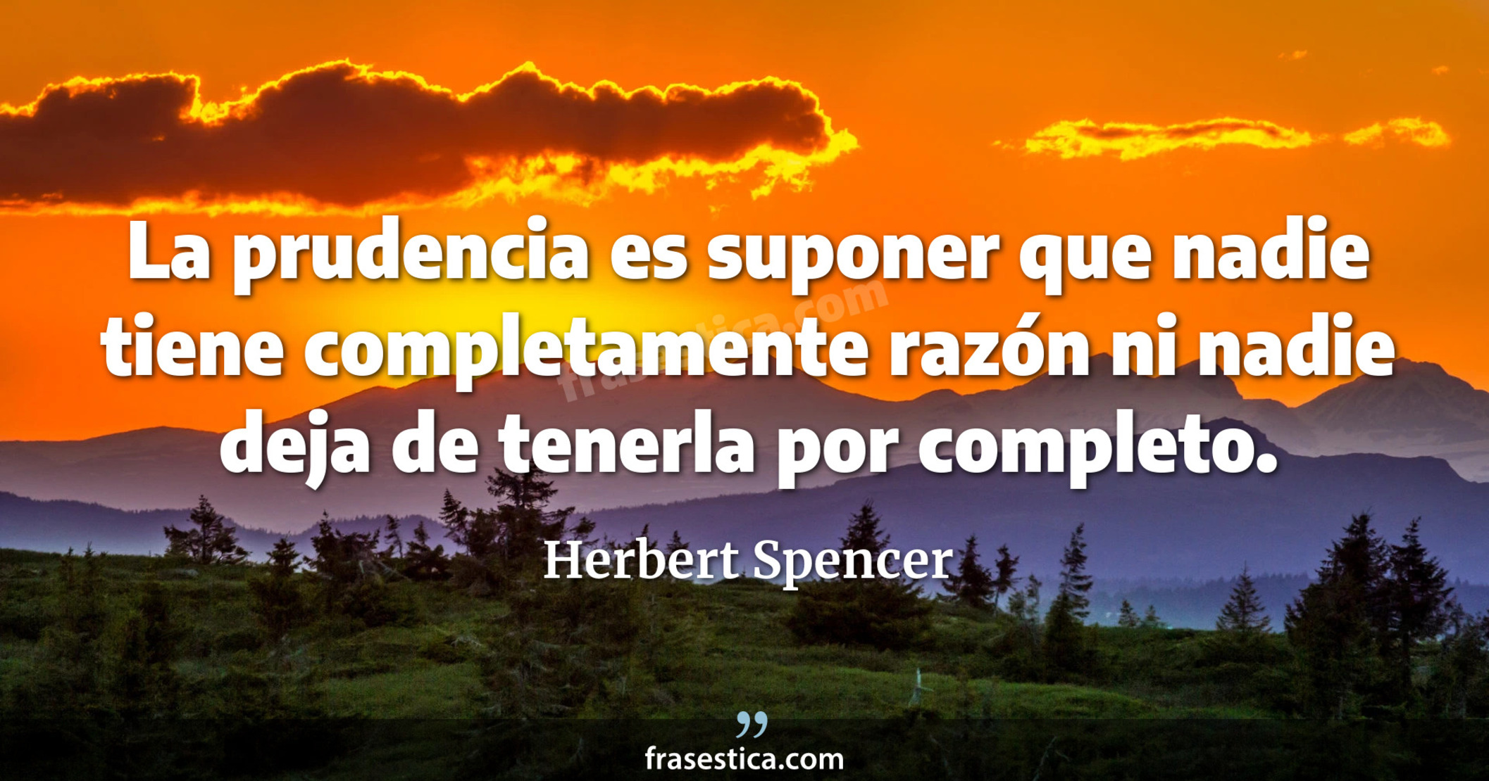 La prudencia es suponer que nadie tiene completamente razón ni nadie deja de tenerla por completo. - Herbert Spencer