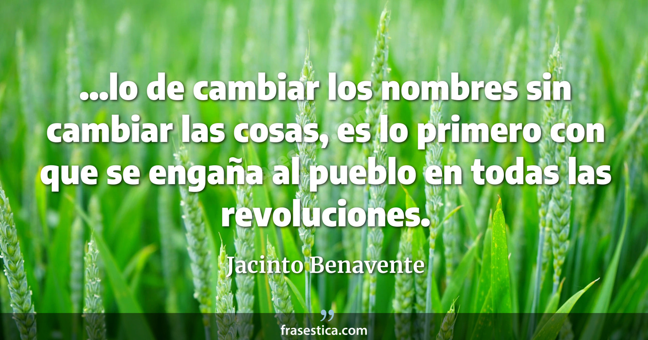 ...lo de cambiar los nombres sin cambiar las cosas, es lo primero con que se engaña al pueblo en todas las revoluciones. - Jacinto Benavente