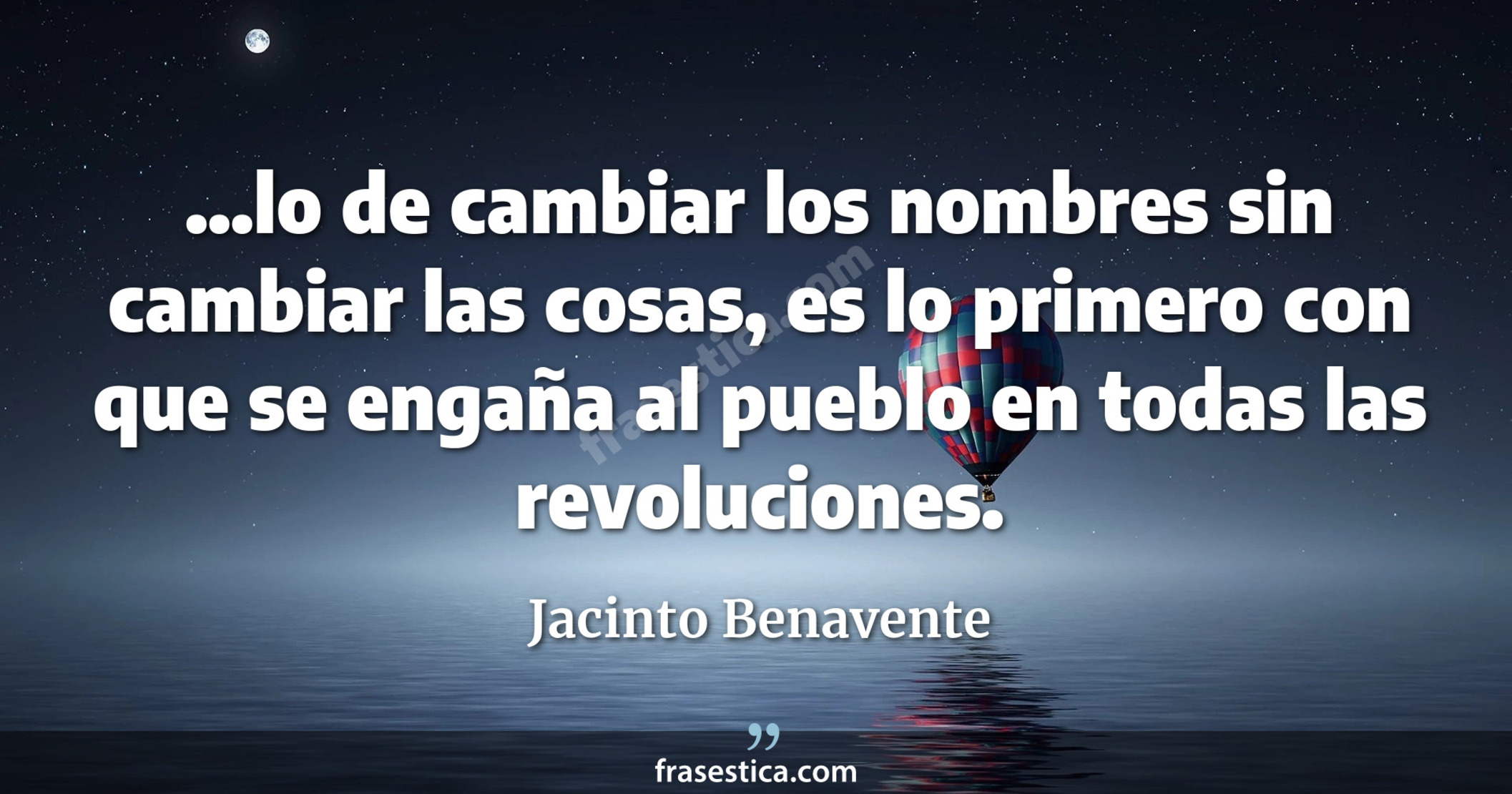 ...lo de cambiar los nombres sin cambiar las cosas, es lo primero con que se engaña al pueblo en todas las revoluciones. - Jacinto Benavente