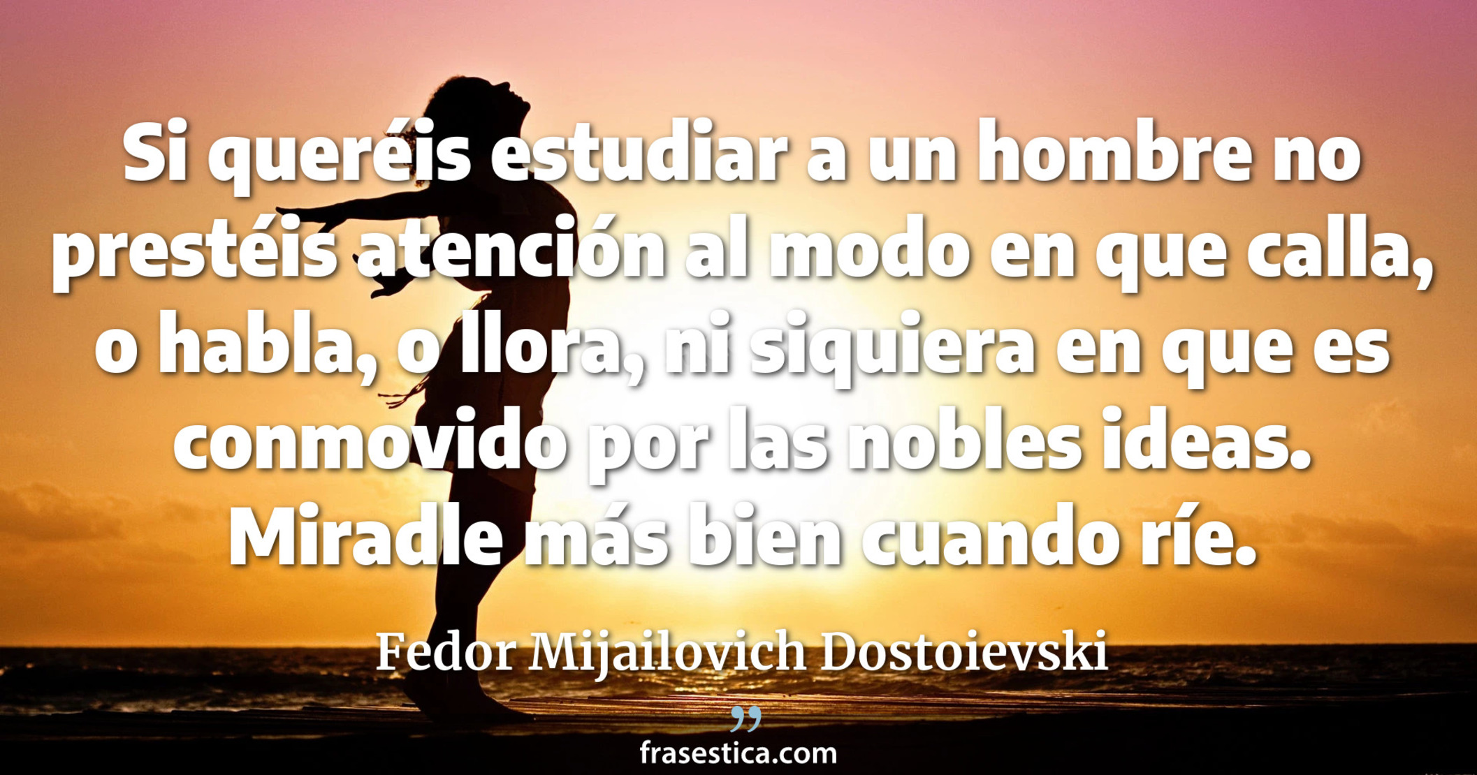 Si queréis estudiar a un hombre no prestéis atención al modo en que calla, o habla, o llora, ni siquiera en que es conmovido por las nobles ideas. Miradle más bien cuando ríe. - Fedor Mijailovich Dostoievski