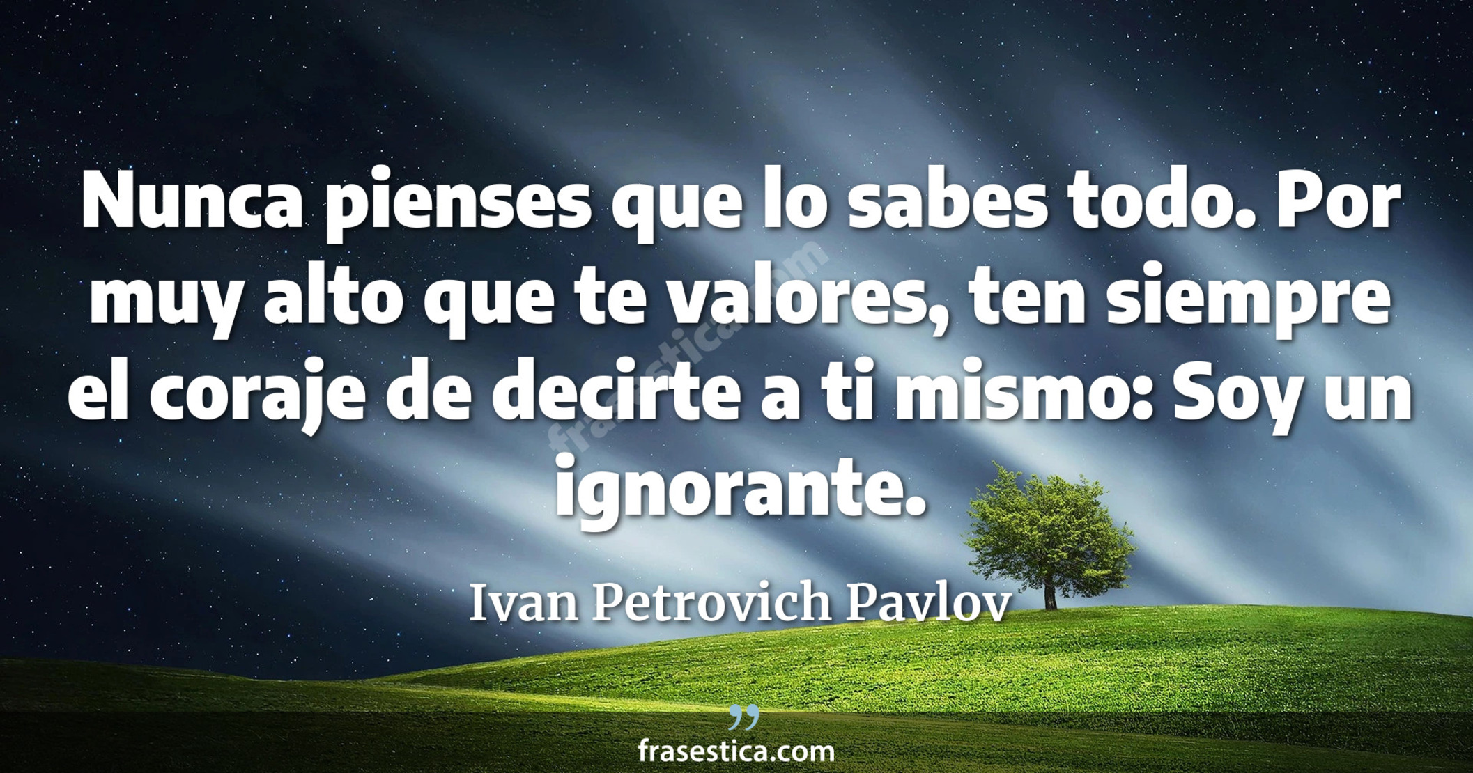 Nunca pienses que lo sabes todo. Por muy alto que te valores, ten siempre el coraje de decirte a ti mismo: Soy un ignorante. - Ivan Petrovich Pavlov