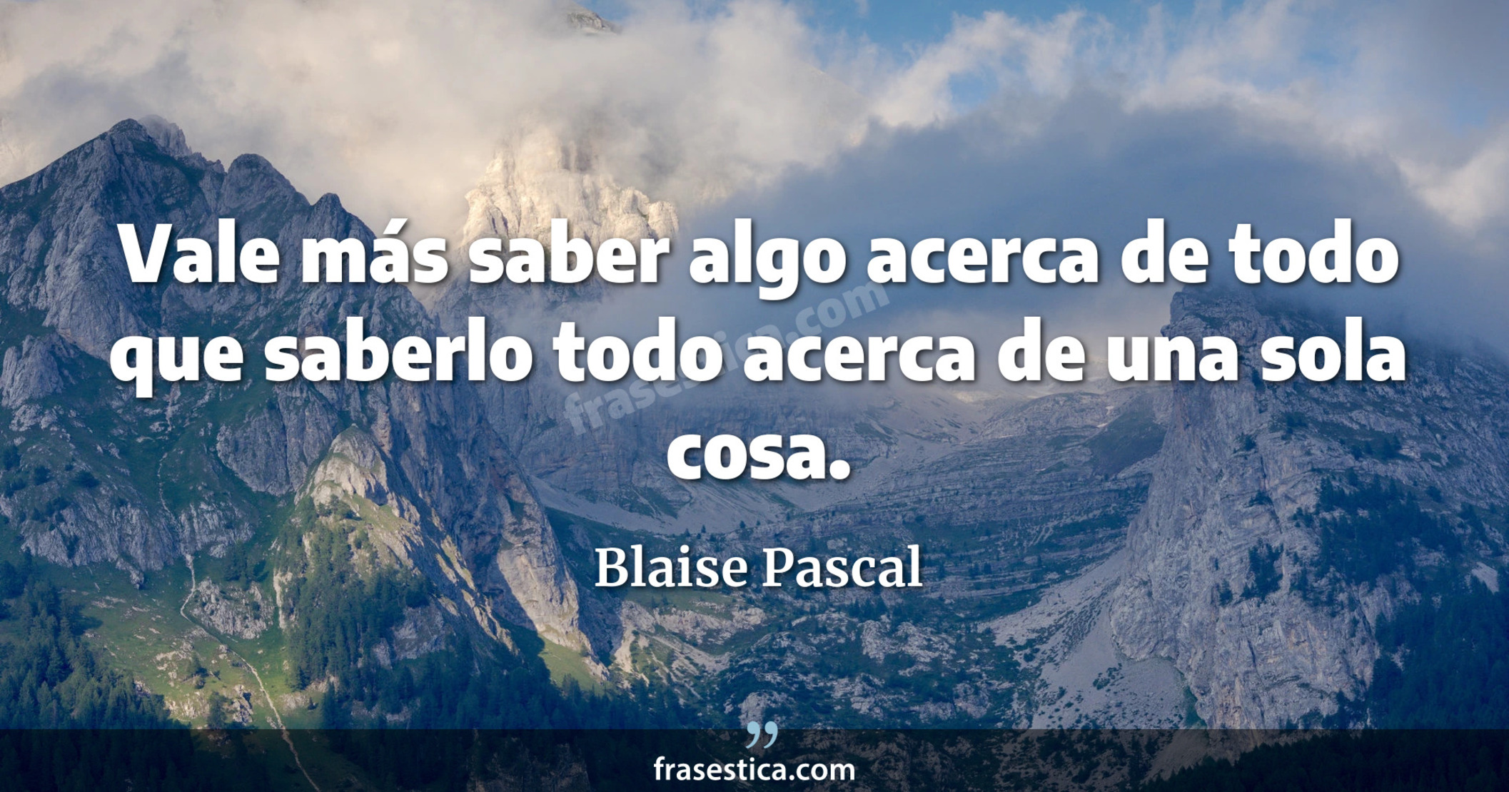 Vale más saber algo acerca de todo que saberlo todo acerca de una sola cosa. - Blaise Pascal
