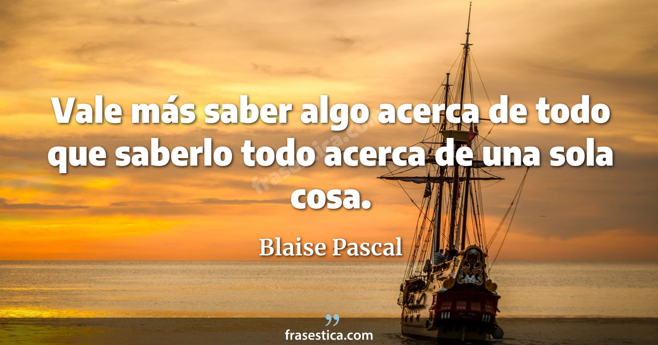 Vale más saber algo acerca de todo que saberlo todo acerca de una sola cosa. - Blaise Pascal