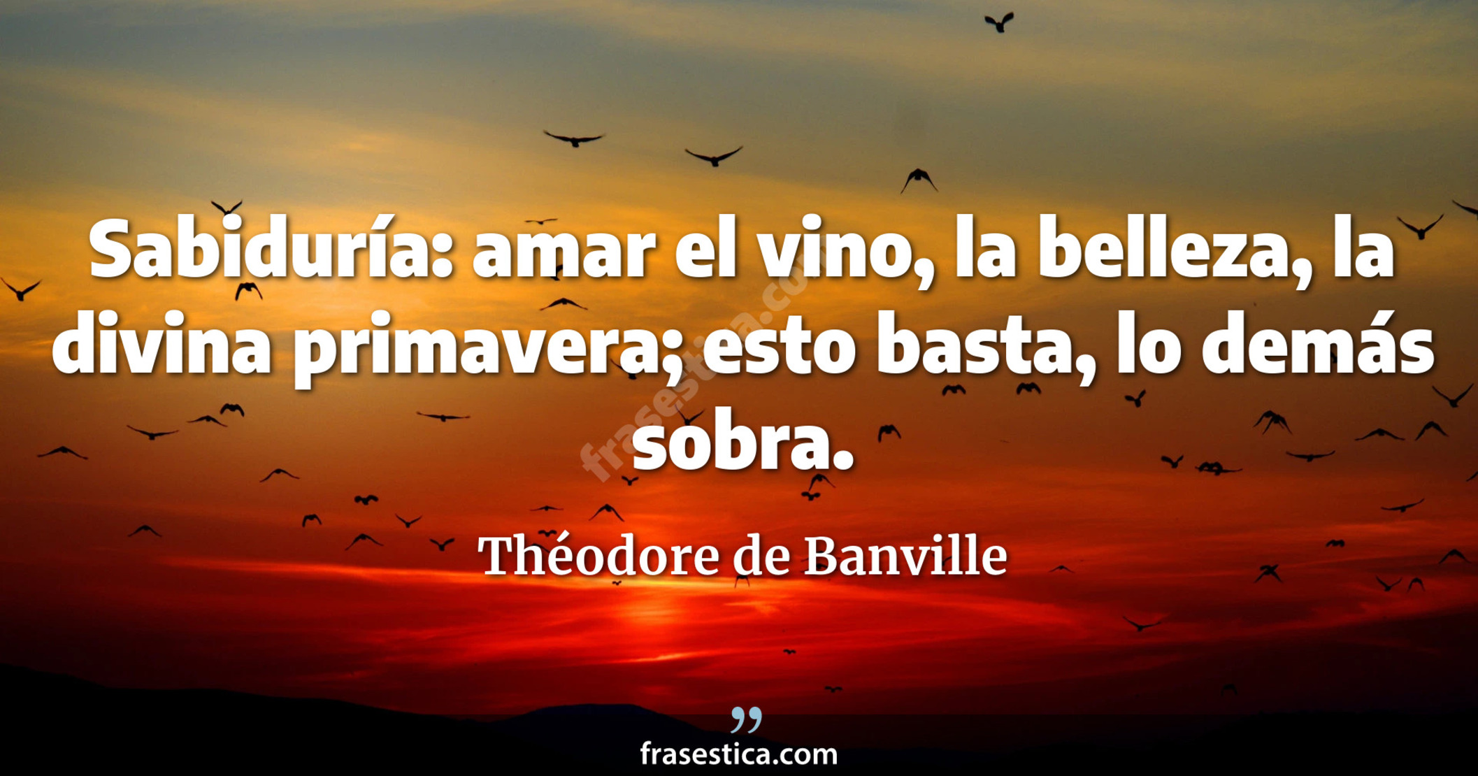 Sabiduría: amar el vino, la belleza, la divina primavera; esto basta, lo demás sobra. - Théodore de Banville
