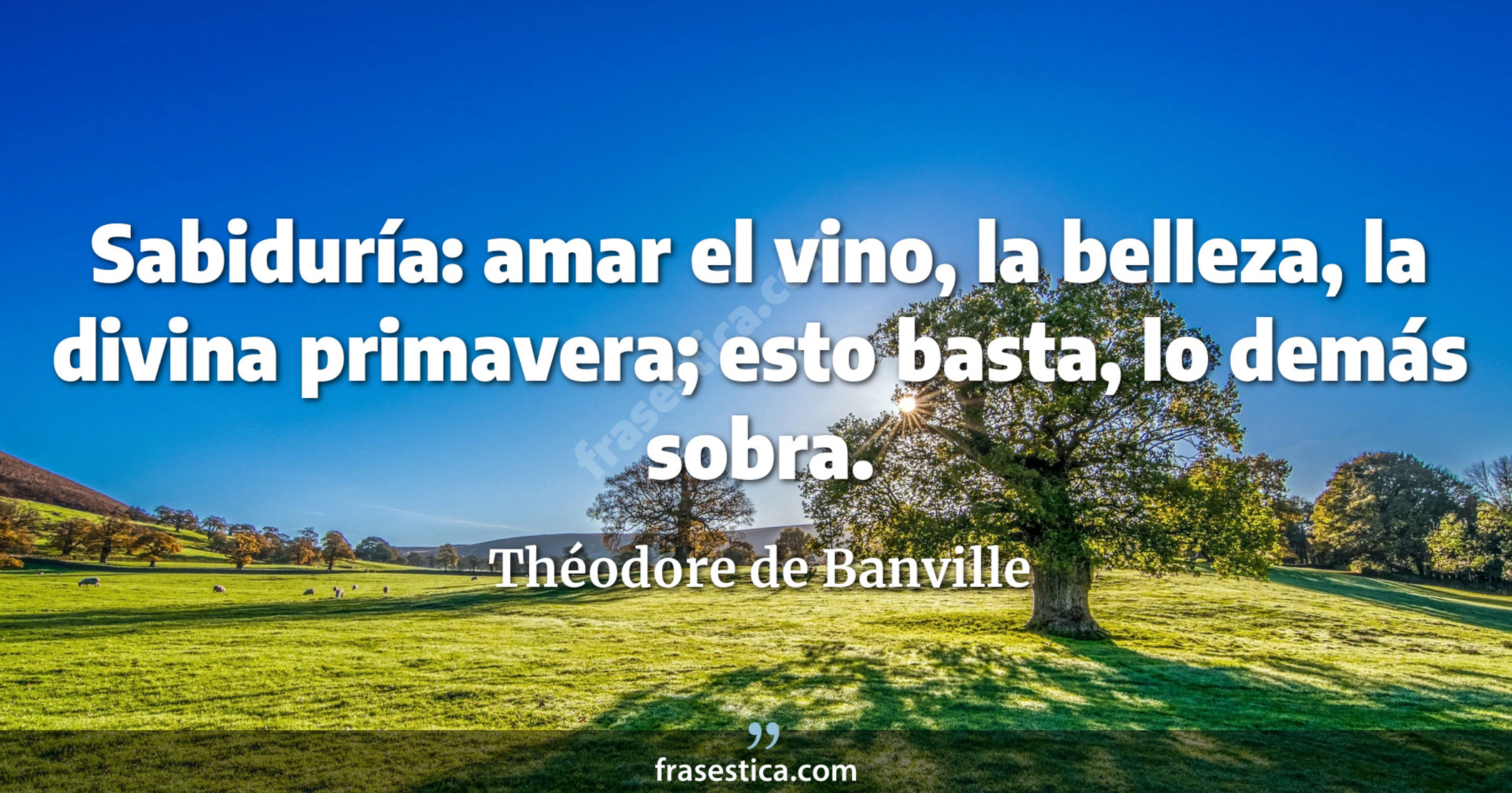 Sabiduría: amar el vino, la belleza, la divina primavera; esto basta, lo demás sobra. - Théodore de Banville