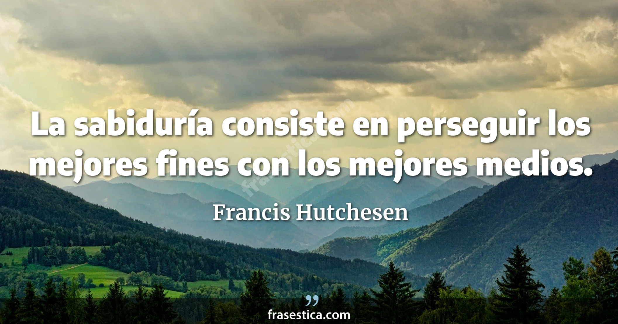 La sabiduría consiste en perseguir los mejores fines con los mejores medios. - Francis Hutchesen