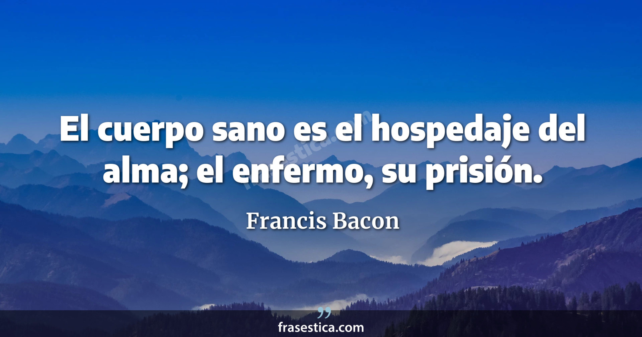 El cuerpo sano es el hospedaje del alma; el enfermo, su prisión. - Francis Bacon
