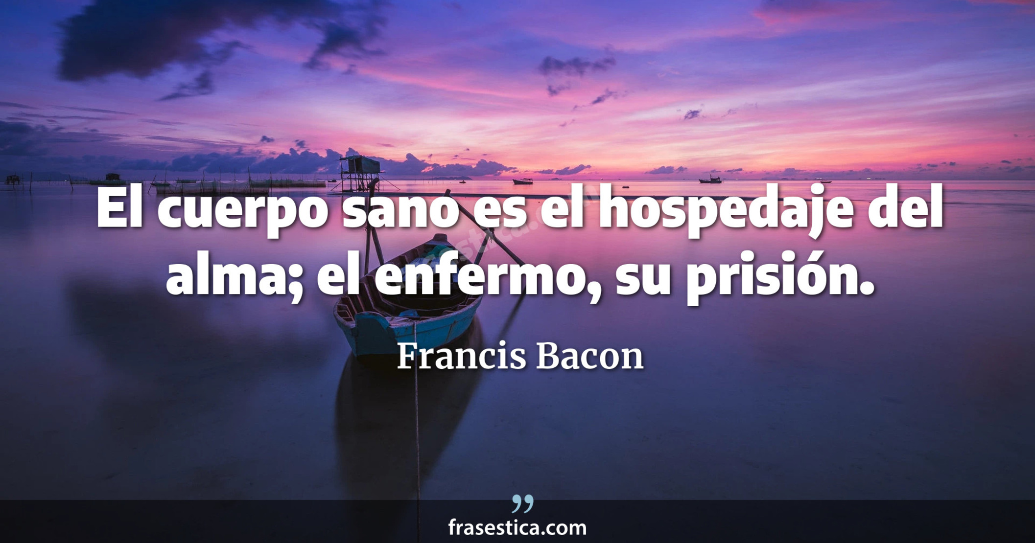 El cuerpo sano es el hospedaje del alma; el enfermo, su prisión. - Francis Bacon