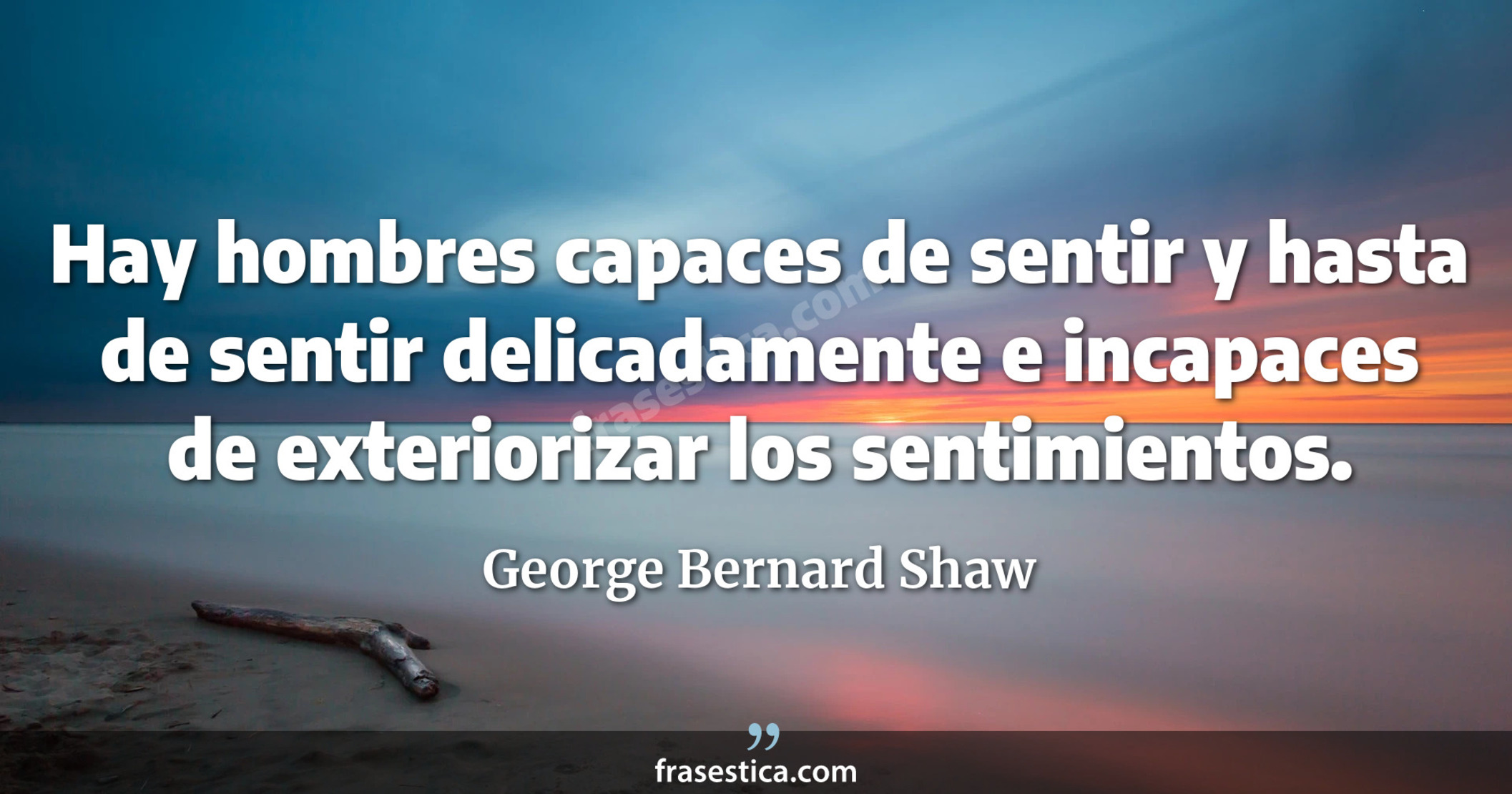 Hay hombres capaces de sentir y hasta de sentir delicadamente e incapaces de exteriorizar los sentimientos. - George Bernard Shaw