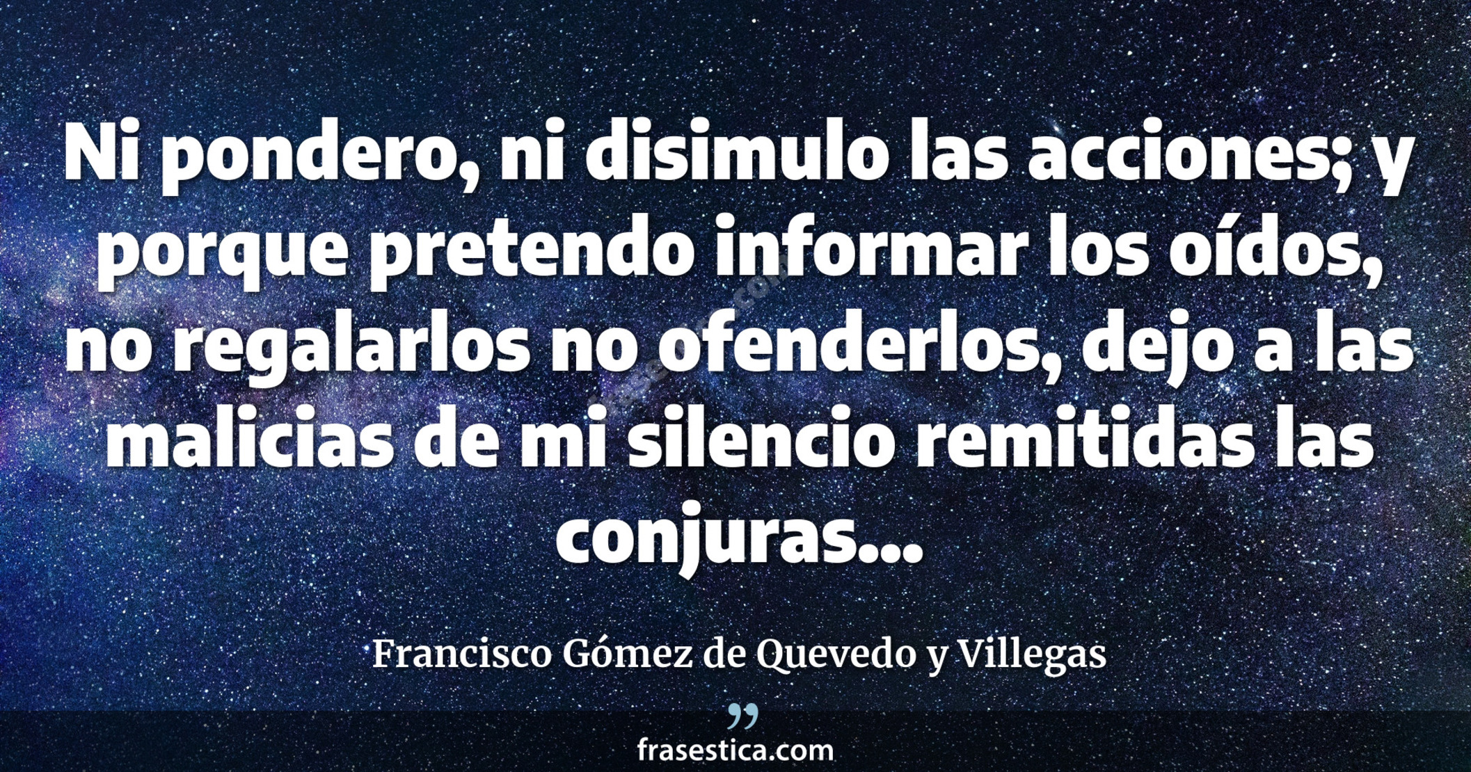 Ni pondero, ni disimulo las acciones; y porque pretendo informar los oídos, no regalarlos no ofenderlos, dejo a las malicias de mi silencio remitidas las conjuras... - Francisco Gómez de Quevedo y Villegas