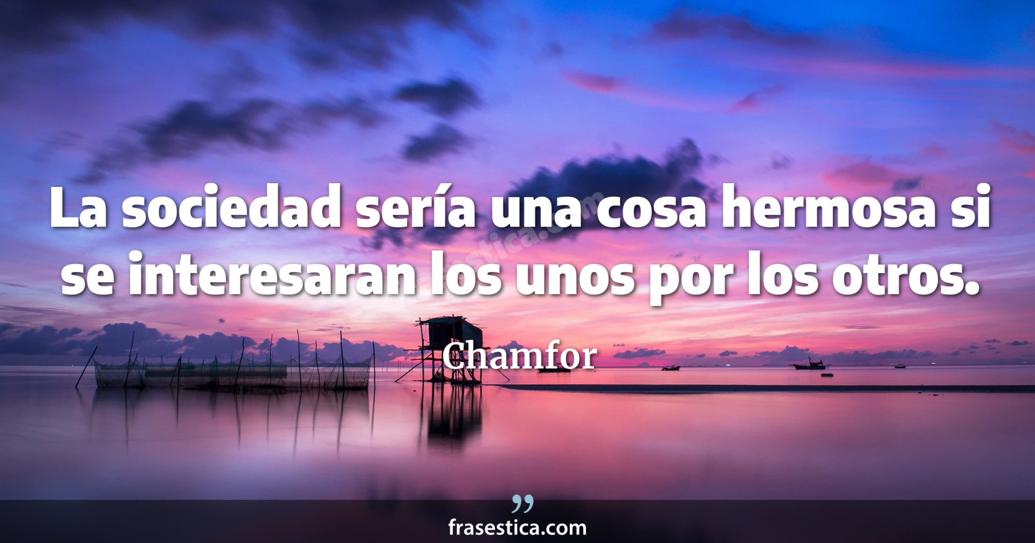 La sociedad sería una cosa hermosa si se interesaran los unos por los otros. - Chamfor