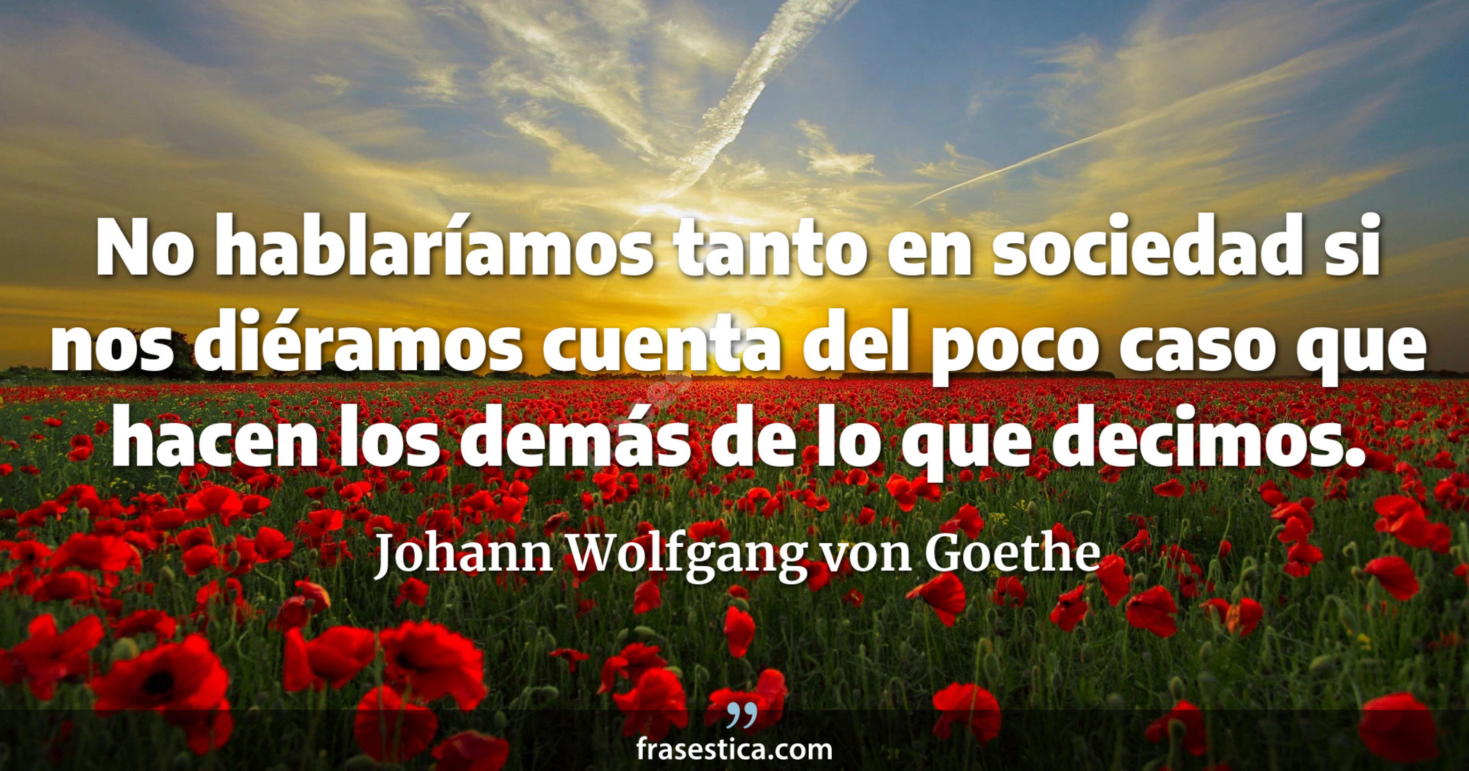 No hablaríamos tanto en sociedad si nos diéramos cuenta del poco caso que hacen los demás de lo que decimos. - Johann Wolfgang von Goethe