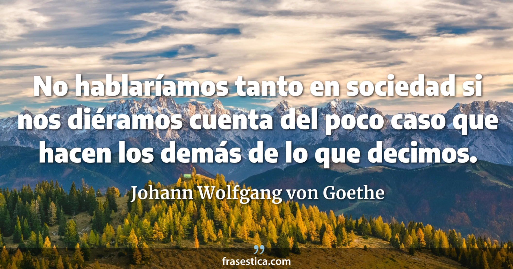 No hablaríamos tanto en sociedad si nos diéramos cuenta del poco caso que hacen los demás de lo que decimos. - Johann Wolfgang von Goethe